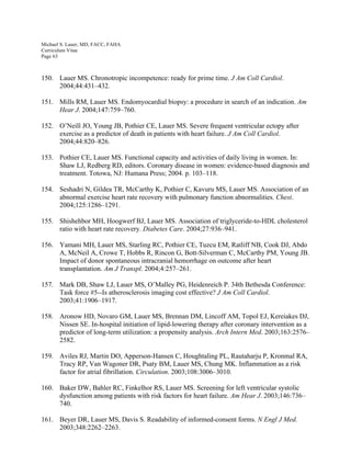 Michael S. Lauer, MD, FACC, FAHA
Curriculum Vitae
Page 63
150. Lauer MS. Chronotropic incompetence: ready for prime time. J Am Coll Cardiol.
2004;44:431–432.
151. Mills RM, Lauer MS. Endomyocardial biopsy: a procedure in search of an indication. Am
Hear J. 2004;147:759–760.
152. O’Neill JO, Young JB, Pothier CE, Lauer MS. Severe frequent ventricular ectopy after
exercise as a predictor of death in patients with heart failure. J Am Coll Cardiol.
2004;44:820–826.
153. Pothier CE, Lauer MS. Functional capacity and activities of daily living in women. In:
Shaw LJ, Redberg RD, editors. Coronary disease in women: evidence-based diagnosis and
treatment. Totowa, NJ: Humana Press; 2004. p. 103–118.
154. Seshadri N, Gildea TR, McCarthy K, Pothier C, Kavuru MS, Lauer MS. Association of an
abnormal exercise heart rate recovery with pulmonary function abnormalities. Chest.
2004;125:1286–1291.
155. Shishehbor MH, Hoogwerf BJ, Lauer MS. Association of triglyceride-to-HDL cholesterol
ratio with heart rate recovery. Diabetes Care. 2004;27:936–941.
156. Yamani MH, Lauer MS, Starling RC, Pothier CE, Tuzcu EM, Ratliff NB, Cook DJ, Abdo
A, McNeil A, Crowe T, Hobbs R, Rincon G, Bott-Silverman C, McCarthy PM, Young JB.
Impact of donor spontaneous intracranial hemorrhage on outcome after heart
transplantation. Am J Transpl. 2004;4:257–261.
157. Mark DB, Shaw LJ, Lauer MS, O’Malley PG, Heidenreich P. 34th Bethesda Conference:
Task force #5--Is atherosclerosis imaging cost effective? J Am Coll Cardiol.
2003;41:1906–1917.
158. Aronow HD, Novaro GM, Lauer MS, Brennan DM, Lincoff AM, Topol EJ, Kereiakes DJ,
Nissen SE. In-hospital initiation of lipid-lowering therapy after coronary intervention as a
predictor of long-term utilization: a propensity analysis. Arch Intern Med. 2003;163:2576–
2582.
159. Aviles RJ, Martin DO, Apperson-Hansen C, Houghtaling PL, Rautaharju P, Kronmal RA,
Tracy RP, Van Wagoner DR, Psaty BM, Lauer MS, Chung MK. Inflammation as a risk
factor for atrial fibrillation. Circulation. 2003;108:3006–3010.
160. Baker DW, Bahler RC, Finkelhor RS, Lauer MS. Screening for left ventricular systolic
dysfunction among patients with risk factors for heart failure. Am Hear J. 2003;146:736–
740.
161. Beyer DR, Lauer MS, Davis S. Readability of informed-consent forms. N Engl J Med.
2003;348:2262–2263.
 