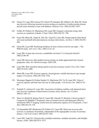 Michael S. Lauer, MD, FACC, FAHA
Curriculum Vitae
Page 64
162. Cheng YJ, Lauer MS, Earnest CP, Church TS, Kampert JB, Gibbons LW, Blair SN. Heart
rate recovery following maximal exercise testing as a predictor of cardiovascular disease
and all-cause mortality in men with diabetes. Diabetes Care. 2003;26:2052–2057.
163. Frolkis JP, Pothier CE, Blackstone EH, Lauer MS. Frequent ventricular ectopy after
exercise as a predictor of death. N Engl J Med. 2003;348:781–790.
164. Gurm HS, Bhatt DL, Gupta R, Ellis SG, Topol EJ, Lauer MS. Preprocedural white blood
cell count and death after percutaneous coronary intervention. Am Hear J. 2003;146:692–
698.
165. Gurm HS, Lauer MS. Predicting incidence of some critical events by sun signs -- The
PISCES study. ACC Curr J Rev. 2003;12:22–24.
166. Lauer MS. Is heart rate recovery a modifiable risk factor? J Cardiopulm Rehabil.
2003;23:88–89.
167. Lauer MS. Recovery after graded exercise testing: an under-appreciated time of great
prognostic value. Int J Bioelectromagn. 2003;5:90.
168. Lauer MS. Who should be taking aspirin to prevent coronary events? Cleve Clin J Med.
2003;70:1076–1080.
169. Mark DB, Lauer MS. Exercise capacity: the prognostic variable that doesn’t get enough
respect. Circulation. 2003;108:1534–1536.
170. Messinger-Rapport B, Pothier Snader CE, Blackstone EH, Yu D, Lauer MS. Value of
exercise capacity and heart rate recovery in older people. J Am Geriatr Soc. 2003;51:63–
68.
171. Seshadri N, Acharya N, Lauer MS. Association of diabetes mellitus with abnormal heart
rate recovery in patients without known coronary artery disease. Am J Cardiol.
2003;91:108–111.
172. Shaw LJ, Hendel R, Borges-Neto S, Lauer MS, Alazraki N, Burnette J, Krawczynska E,
Cerqueira M, Maddahi J. Prognostic value of normal exercise and adenosine (99m)Tc-
tetrofosmin SPECT imaging: results from the multicenter registry of 4,728 patients. J Nucl
Med. 2003;44:134–139.
173. Vivekananthan DP, Blackstone EH, Pothier CE, Lauer MS. Heart rate recovery after
exercise is a predictor of mortality, independent of the angiographic severity of coronary
disease. J Am Coll Cardiol. 2003;42:831–838.
174. Lauer MS, Topol EJ. Clinical trials--multiple treatments, multiple end points, and multiple
lessons. JAMA. 2003;289:2575–2577.
 