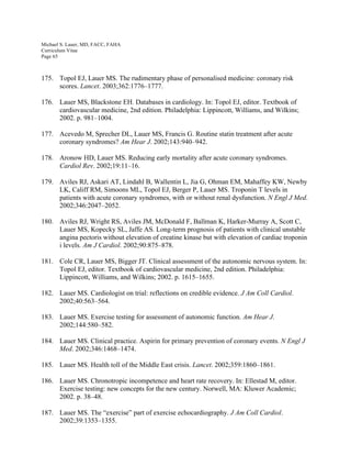 Michael S. Lauer, MD, FACC, FAHA
Curriculum Vitae
Page 65
175. Topol EJ, Lauer MS. The rudimentary phase of personalised medicine: coronary risk
scores. Lancet. 2003;362:1776–1777.
176. Lauer MS, Blackstone EH. Databases in cardiology. In: Topol EJ, editor. Textbook of
cardiovascular medicine, 2nd edition. Philadelphia: Lippincott, Williams, and Wilkins;
2002. p. 981–1004.
177. Acevedo M, Sprecher DL, Lauer MS, Francis G. Routine statin treatment after acute
coronary syndromes? Am Hear J. 2002;143:940–942.
178. Aronow HD, Lauer MS. Reducing early mortality after acute coronary syndromes.
Cardiol Rev. 2002;19:11–16.
179. Aviles RJ, Askari AT, Lindahl B, Wallentin L, Jia G, Ohman EM, Mahaffey KW, Newby
LK, Califf RM, Simoons ML, Topol EJ, Berger P, Lauer MS. Troponin T levels in
patients with acute coronary syndromes, with or without renal dysfunction. N Engl J Med.
2002;346:2047–2052.
180. Aviles RJ, Wright RS, Aviles JM, McDonald F, Ballman K, Harker-Murray A, Scott C,
Lauer MS, Kopecky SL, Jaffe AS. Long-term prognosis of patients with clinical unstable
angina pectoris without elevation of creatine kinase but with elevation of cardiac troponin
i levels. Am J Cardiol. 2002;90:875–878.
181. Cole CR, Lauer MS, Bigger JT. Clinical assessment of the autonomic nervous system. In:
Topol EJ, editor. Textbook of cardiovascular medicine, 2nd edition. Philadelphia:
Lippincott, Williams, and Wilkins; 2002. p. 1615–1655.
182. Lauer MS. Cardiologist on trial: reflections on credible evidence. J Am Coll Cardiol.
2002;40:563–564.
183. Lauer MS. Exercise testing for assessment of autonomic function. Am Hear J.
2002;144:580–582.
184. Lauer MS. Clinical practice. Aspirin for primary prevention of coronary events. N Engl J
Med. 2002;346:1468–1474.
185. Lauer MS. Health toll of the Middle East crisis. Lancet. 2002;359:1860–1861.
186. Lauer MS. Chronotropic incompetence and heart rate recovery. In: Ellestad M, editor.
Exercise testing: new concepts for the new century. Norwell, MA: Kluwer Academic;
2002. p. 38–48.
187. Lauer MS. The “exercise” part of exercise echocardiography. J Am Coll Cardiol.
2002;39:1353–1355.
 
