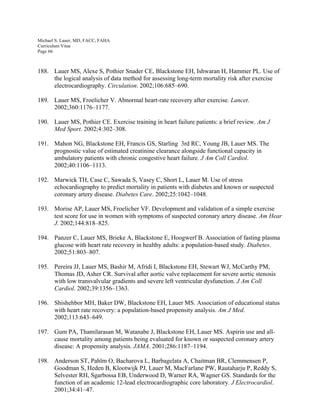 Michael S. Lauer, MD, FACC, FAHA
Curriculum Vitae
Page 66
188. Lauer MS, Alexe S, Pothier Snader CE, Blackstone EH, Ishwaran H, Hammer PL. Use of
the logical analysis of data method for assessing long-term mortality risk after exercise
electrocardiography. Circulation. 2002;106:685–690.
189. Lauer MS, Froelicher V. Abnormal heart-rate recovery after exercise. Lancet.
2002;360:1176–1177.
190. Lauer MS, Pothier CE. Exercise training in heart failure patients: a brief review. Am J
Med Sport. 2002;4:302–308.
191. Mahon NG, Blackstone EH, Francis GS, Starling 3rd RC, Young JB, Lauer MS. The
prognostic value of estimated creatinine clearance alongside functional capacity in
ambulatory patients with chronic congestive heart failure. J Am Coll Cardiol.
2002;40:1106–1113.
192. Marwick TH, Case C, Sawada S, Vasey C, Short L, Lauer M. Use of stress
echocardiography to predict mortality in patients with diabetes and known or suspected
coronary artery disease. Diabetes Care. 2002;25:1042–1048.
193. Morise AP, Lauer MS, Froelicher VF. Development and validation of a simple exercise
test score for use in women with symptoms of suspected coronary artery disease. Am Hear
J. 2002;144:818–825.
194. Panzer C, Lauer MS, Brieke A, Blackstone E, Hoogwerf B. Association of fasting plasma
glucose with heart rate recovery in healthy adults: a population-based study. Diabetes.
2002;51:803–807.
195. Pereira JJ, Lauer MS, Bashir M, Afridi I, Blackstone EH, Stewart WJ, McCarthy PM,
Thomas JD, Asher CR. Survival after aortic valve replacement for severe aortic stenosis
with low transvalvular gradients and severe left ventricular dysfunction. J Am Coll
Cardiol. 2002;39:1356–1363.
196. Shishehbor MH, Baker DW, Blackstone EH, Lauer MS. Association of educational status
with heart rate recovery: a population-based propensity analysis. Am J Med.
2002;113:643–649.
197. Gum PA, Thamilarasan M, Watanabe J, Blackstone EH, Lauer MS. Aspirin use and all-
cause mortality among patients being evaluated for known or suspected coronary artery
disease: A propensity analysis. JAMA. 2001;286:1187–1194.
198. Anderson ST, Pahlm O, Bacharova L, Barbagelata A, Chaitman BR, Clemmensen P,
Goodman S, Heden B, Klootwijk PJ, Lauer M, MacFarlane PW, Rautaharju P, Reddy S,
Selvester RH, Sgarbossa EB, Underwood D, Warner RA, Wagner GS. Standards for the
function of an academic 12-lead electrocardiographic core laboratory. J Electrocardiol.
2001;34:41–47.
 