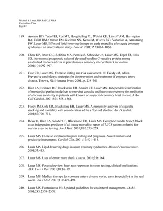Michael S. Lauer, MD, FACC, FAHA
Curriculum Vitae
Page 67
199. Aronow HD, Topol EJ, Roe MT, Houghtaling PL, Wolski KE, Lincoff AM, Harrington
RA, Califf RM, Ohman EM, Kleiman NS, Keltai M, Wilcox RG, Vahanian A, Armstrong
PW, Lauer MS. Effect of lipid-lowering therapy on early mortality after acute coronary
syndromes: an observational study. Lancet. 2001;357:1063–1068.
200. Chew DP, Bhatt DL, Robbins MA, Penn MS, Schneider JP, Lauer MS, Topol EJ, Ellis
SG. Incremental prognostic value of elevated baseline C-reactive protein among
established markers of risk in percutaneous coronary intervention. Circulation.
2001;104:992–997.
201. Cole CR, Lauer MS. Exercise testing and risk assessment. In: Foody JM, editor.
Preventive cardiology: strategies for the prevention and treatment of coronary artery
disease. Totowa, NJ: Humana Press; 2001. p. 238–301.
202. Diaz LA, Brunken RC, Blackstone EH, Snader CE, Lauer MS. Independent contribution
of myocardial perfusion defects to exercise capacity and heart rate recovery for prediction
of all-cause mortality in patients with known or suspected coronary heart disease. J Am
Coll Cardiol. 2001;37:1558–1564.
203. Foody JM, Cole CR, Blackstone EH, Lauer MS. A propensity analysis of cigarette
smoking and mortality with consideration of the effects of alcohol. Am J Cardiol.
2001;87:706–711.
204. Hesse B, Diaz LA, Snader CE, Blackstone EH, Lauer MS. Complete bundle branch block
as an independent predictor of all-cause mortality: report of 7,073 patients referred for
nuclear exercise testing. Am J Med. 2001;110:253–259.
205. Lauer MS. Exercise electrocardiogram testing and prognosis. Novel markers and
predictive instruments. Cardiol Clin. 2001;19:401–414.
206. Lauer MS. Lipid-lowering drugs in acute coronary syndromes. Biomed Pharmacother.
2001;55:413.
207. Lauer MS. Uses of error: more chefs. Lancet. 2001;358:1641.
208. Lauer MS. Focused review: heart rate responses in stress testing, clinical implications.
ACC Curr J Rev. 2001;10:16–19.
209. Lauer MS. Medical therapy for coronary artery disease works, even (especially) in the real
world. Am J Med. 2001;110:497–498.
210. Lauer MS, Fontanarosa PB. Updated guidelines for cholesterol management. JAMA.
2001;285:2508–2509.
 