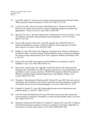 Michael S. Lauer, MD, FACC, FAHA
Curriculum Vitae
Page 68
211. Lauer MS, Snader CE. Using exercise testing to prognosticate patients with heart failure.
Which parameter should we measure? Cardiol Clin. 2001;19:573–581.
212. Lin SS, Lauer MS, Asher CR, Cosgrove DM, Blackstone E, Thomas JD, Garcia MJ.
Prediction of coronary artery disease in patients undergoing operations for mitral valve
degeneration. J Thorac Cardiovasc Surg. 2001;121:894–901.
213. Marwick TH, Case C, Sawada S, Rimmerman C, Brenneman P, Kovacs R, Short L, Lauer
M. Prediction of mortality using dobutamine echocardiography. J Am Coll Cardiol.
2001;37:754–760.
214. Novaro GM, Tiong IY, Pearce GL, Lauer MS, Sprecher DL, Griffin BP. Effect of
hydroxymethylglutaryl coenzyme a reductase inhibitors on the progression of calcific
aortic stenosis. Circulation. 2001;104:2205–2209.
215. Pashkow F, Lauer MS, Harvey SA. Diagnosis of coronary artery disease. In: Roitman JL,
herridge M, editors. American College of Sports Medicine resource manual for guidelines
for exercise testing and prescription. New York: Lippincott, Williams and Wilkins; 2001.
p. 246–253.
216. Peterson JG, Lauer MS. Using aspirin and ACE inhibitors in combination: why the
hullabaloo? Cleve Clin J Med. 2001;68:569–574.
217. Peterson JG, Topol EJ, Roe MT, Sapp SK, Lincoff AM, Deckers JW, Blackstone EH,
Harrington RA, Califf RM, Lauer MS. Prognostic importance of concomitant heparin with
eptifibatide in acute coronary syndromes. PURSUIT Investigators. Platelet Glycoprotein
IIb/IIIa in Unstable Angina: Receptor Suppression Using Integrilin Therapy. Am J
Cardiol. 2001;87:532–536.
218. Watanabe J, Thamilarasan M, Blackstone EH, Thomas JD, Lauer MS. Heart rate recovery
immediately after treadmill exercise and left ventricular systolic dysfunction as predictors
of mortality: the case of stress echocardiography. Circulation. 2001;104:1911–1916.
219. Campbell L, Snader CE, Lauer MS. Relationship between exercise hypertension and
perfusion defects. Cardiol Rev. 2000;17:24–27.
220. Cole CR, Foody JM, Blackstone EH, Lauer MS. Heart rate recovery after submaximal
exercise testing as a predictor of mortality in a cardiovascularly healthy cohort. Ann Intern
Med. 2000;132:552–555.
221. Dresing TJ, Blackstone EH, Pashkow FJ, Snader CE, Marwick TH, Lauer MS. Usefulness
of impaired chronotropic response to exercise as a predictor of mortality, independent of
the severity of coronary artery disease. Am J Cardiol. 2000;86:602–609.
 