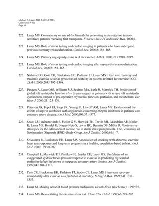 Michael S. Lauer, MD, FACC, FAHA
Curriculum Vitae
Page 69
222. Lauer MS. Commentary on use of daclizumab for preventing acute rejection in non-
sensitized patients receiving first transplants. Evidence-based Cardiovasc Med. 2000;4.
223. Lauer MS. Role of stress testing and cardiac imaging in patients who have undergone
previous coronary revascularization. Cardiol Rev. 2000;8:158–165.
224. Lauer MS. Primary angioplasty--time is of the essence. JAMA. 2000;283:2988–2989.
225. Lauer MS. Role of stress testing and cardiac imaging after myocardial revascularization.
Cardiol Rev. 2000;8:158–165.
226. Nishime EO, Cole CR, Blackstone EH, Pashkow FJ, Lauer MS. Heart rate recovery and
treadmill exercise score as predictors of mortality in patients referred for exercise ECG.
JAMA. 2000;284:1392–1398.
227. Pasquet A, Lauer MS, Williams MJ, Secknus MA, Lytle B, Marwick TH. Prediction of
global left ventricular function after bypass surgery in patients with severe left ventricular
dysfunction. Impact of pre-operative myocardial function, perfusion, and metabolism. Eur
Hear J. 2000;21:125–136.
228. Peterson JG, Topol EJ, Sapp SK, Young JB, Lincoff AM, Lauer MS. Evaluation of the
effects of aspirin combined with angiotensin-converting enzyme inhibitors in patients with
coronary artery disease. Am J Med. 2000;109:371–377.
229. Shaw LJ, Hachamovitch R, Heller G V, Marwick TH, Travin MI, Iskandrian AE, Kesler
K, Lauer MS, Hendel R, Borges-Neto S, Lewin HC, Berman DS, Miller D. Noninvasive
strategies for the estimation of cardiac risk in stable chest pain patients. The Economics of
Noninvasive Diagnosis (END) Study Group. Am J Cardiol. 2000;86:1–7.
230. Srivastava R, Blackstone EH, Lauer MS. Association of smoking with abnormal exercise
heart rate responses and long-term prognosis in a healthy, population-based cohort. Am J
Med. 2000;109:20–26.
231. Campbell L, Marwick TH, Pashkow FJ, Snader CE, Lauer MS. Usefulness of an
exaggerated systolic blood pressure response to exercise in predicting myocardial
perfusion defects in known or suspected coronary artery disease. Am J Cardiol.
1999;84:1304–1310.
232. Cole CR, Blackstone EH, Pashkow FJ, Snader CE, Lauer MS. Heart-rate recovery
immediately after exercise as a predictor of mortality. N Engl J Med. 1999;341:1351–
1357.
233. Lauer M. Making sense of blood pressure medication. Health News (Rochester). 1999;5:3.
234. Lauer MS. Resuscitating the exercise stress test. Cleve Clin J Med. 1999;66:278–282.
 