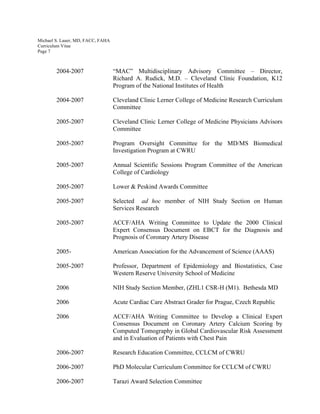 Michael S. Lauer, MD, FACC, FAHA
Curriculum Vitae
Page 7
2004-2007 “MAC” Multidisciplinary Advisory Committee – Director,
Richard A. Rudick, M.D. – Cleveland Clinic Foundation, K12
Program of the National Institutes of Health
2004-2007 Cleveland Clinic Lerner College of Medicine Research Curriculum
Committee
2005-2007 Cleveland Clinic Lerner College of Medicine Physicians Advisors
Committee
2005-2007 Program Oversight Committee for the MD/MS Biomedical
Investigation Program at CWRU
2005-2007 Annual Scientific Sessions Program Committee of the American
College of Cardiology
2005-2007 Lower & Peskind Awards Committee
2005-2007 Selected ad hoc member of NIH Study Section on Human
Services Research
2005-2007 ACCF/AHA Writing Committee to Update the 2000 Clinical
Expert Consensus Document on EBCT for the Diagnosis and
Prognosis of Coronary Artery Disease
2005- American Association for the Advancement of Science (AAAS)
2005-2007 Professor, Department of Epidemiology and Biostatistics, Case
Western Reserve University School of Medicine
2006 NIH Study Section Member, (ZHL1 CSR-H (M1). Bethesda MD
2006 Acute Cardiac Care Abstract Grader for Prague, Czech Republic
2006 ACCF/AHA Writing Committee to Develop a Clinical Expert
Consensus Document on Coronary Artery Calcium Scoring by
Computed Tomography in Global Cardiovascular Risk Assessment
and in Evaluation of Patients with Chest Pain
2006-2007 Research Education Committee, CCLCM of CWRU
2006-2007 PhD Molecular Curriculum Committee for CCLCM of CWRU
2006-2007 Tarazi Award Selection Committee
 