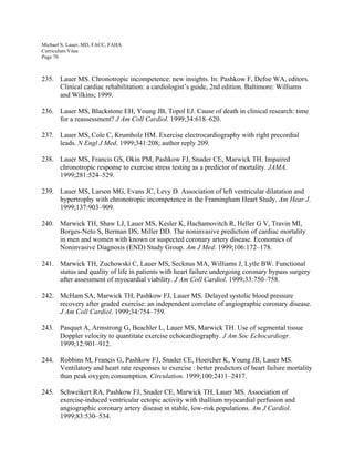 Michael S. Lauer, MD, FACC, FAHA
Curriculum Vitae
Page 70
235. Lauer MS. Chronotropic incompetence: new insights. In: Pashkow F, Defoe WA, editors.
Clinical cardiac rehabilitation: a cardiologist’s guide, 2nd edition. Baltimore: Williams
and Wilkins; 1999.
236. Lauer MS, Blackstone EH, Young JB, Topol EJ. Cause of death in clinical research: time
for a reassessment? J Am Coll Cardiol. 1999;34:618–620.
237. Lauer MS, Cole C, Krumholz HM. Exercise electrocardiography with right precordial
leads. N Engl J Med. 1999;341:208; author reply 209.
238. Lauer MS, Francis GS, Okin PM, Pashkow FJ, Snader CE, Marwick TH. Impaired
chronotropic response to exercise stress testing as a predictor of mortality. JAMA.
1999;281:524–529.
239. Lauer MS, Larson MG, Evans JC, Levy D. Association of left ventricular dilatation and
hypertrophy with chronotropic incompetence in the Framingham Heart Study. Am Hear J.
1999;137:903–909.
240. Marwick TH, Shaw LJ, Lauer MS, Kesler K, Hachamovitch R, Heller G V, Travin MI,
Borges-Neto S, Berman DS, Miller DD. The noninvasive prediction of cardiac mortality
in men and women with known or suspected coronary artery disease. Economics of
Noninvasive Diagnosis (END) Study Group. Am J Med. 1999;106:172–178.
241. Marwick TH, Zuchowski C, Lauer MS, Secknus MA, Williams J, Lytle BW. Functional
status and quality of life in patients with heart failure undergoing coronary bypass surgery
after assessment of myocardial viability. J Am Coll Cardiol. 1999;33:750–758.
242. McHam SA, Marwick TH, Pashkow FJ, Lauer MS. Delayed systolic blood pressure
recovery after graded exercise: an independent correlate of angiographic coronary disease.
J Am Coll Cardiol. 1999;34:754–759.
243. Pasquet A, Armstrong G, Beachler L, Lauer MS, Marwick TH. Use of segmental tissue
Doppler velocity to quantitate exercise echocardiography. J Am Soc Echocardiogr.
1999;12:901–912.
244. Robbins M, Francis G, Pashkow FJ, Snader CE, Hoercher K, Young JB, Lauer MS.
Ventilatory and heart rate responses to exercise  : better predictors of heart failure mortality
than peak oxygen consumption. Circulation. 1999;100:2411–2417.
245. Schweikert RA, Pashkow FJ, Snader CE, Marwick TH, Lauer MS. Association of
exercise-induced ventricular ectopic activity with thallium myocardial perfusion and
angiographic coronary artery disease in stable, low-risk populations. Am J Cardiol.
1999;83:530–534.
 
