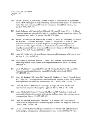 Michael S. Lauer, MD, FACC, FAHA
Curriculum Vitae
Page 71
246. Shaw LJ, Heller G V, Travin MI, Lauer M, Marwick T, Hachamovitch R, Berman DS,
Miller DD. Cost analysis of diagnostic testing for coronary artery disease in women with
stable chest pain. Economics of Noninvasive Diagnosis (END) Study Group. J Nucl
Cardiol. 1999;6:559–569.
247. Singh JP, Larson MG, Manolio TA, O’Donnell CJ, Lauer M, Evans JC, Levy D. Blood
pressure response during treadmill testing as a risk factor for new-onset hypertension. The
Framingham heart study. Circulation. 1999;99:1831–1836.
248. Shaw LJ, Hachamovitch R, Berman DS, Marwick TH, Lauer MS, Heller G V, Iskandrian
AE, Kesler KL, Travin MI, Lewin HC, Hendel RC, Borges-Neto S, Miller DD. The
economic consequences of available diagnostic and prognostic strategies for the
evaluation of stable angina patients: an observational assessment of the value of
precatheterization ischemia. Economics of Noninvasive Diagnosis (END) Multicenter
Study G. J Am Coll Cardiol. 1999;33:661–669.
249. Lauer MS. Noninvasive risk stratification after myocardial infarction: which test is best?
Am Hear J. 1998;136:565–569.
250. Folz-Murphy N, Partin M, Williams L, Harris CM, Lauer MS. Physician use of an
ambulatory medical record system: matching form and function. Proc AMIA Symp.
1998;260–264.
251. Grady TA, Chiu AC, Snader CE, Marwick TH, Thomas JD, Pashkow FJ, Lauer MS.
Prognostic significance of exercise-induced left bundle-branch block. JAMA.
1998;279:153–156.
252. James KB, Rodkey S, McCarthy PM, Thomas JD, Blackburn G, Sapp S, Vargo R, Lauer
MS, Young JB. Exercise performance and chronotropic response in heart failure patients
with implantable left ventricular assist devices. Am J Cardiol. 1998;81:1230–1232.
253. Lauer MS, Fortin D. Databases in cardiology. In: Topol EJ, editor. Textbook of
cardiovascular medicine. Philadelphia: Lippincott-Raven; 1998. p. 1083–1106.
254. Lauer MS, Lytle B, Pashkow F, Snader CE, Marwick TH. Prediction of death and
myocardial infarction by screening with exercise-thallium testing after coronary-artery-
bypass grafting. Lancet. 1998;351:615–622.
255. Lauer MS, Mehta R, Pashkow FJ, Okin PM, Lee K, Marwick TH. Association of
chronotropic incompetence with echocardiographic ischemia and prognosis. J Am Coll
Cardiol. 1998;32:1280–1286.
256. Lin SS, Lauer MS, Marwick TH. Risk stratification of patients with medically treated
unstable angina using exercise echocardiography. Am J Cardiol. 1998;82:720–724.
 