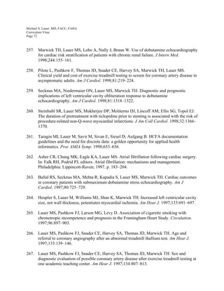 Michael S. Lauer, MD, FACC, FAHA
Curriculum Vitae
Page 72
257. Marwick TH, Lauer MS, Lobo A, Nally J, Braun W. Use of dobutamine echocardiography
for cardiac risk stratification of patients with chronic renal failure. J Intern Med.
1998;244:155–161.
258. Pilote L, Pashkow F, Thomas JD, Snader CE, Harvey SA, Marwick TH, Lauer MS.
Clinical yield and cost of exercise treadmill testing to screen for coronary artery disease in
asymptomatic adults. Am J Cardiol. 1998;81:219–224.
259. Secknus MA, Niedermaier ON, Lauer MS, Marwick TH. Diagnostic and prognostic
implications of left ventricular cavity obliteration response to dobutamine
echocardiography. Am J Cardiol. 1998;81:1318–1322.
260. Steinhubl SR, Lauer MS, Mukherjee DP, Moliterno DJ, Lincoff AM, Ellis SG, Topol EJ.
The duration of pretreatment with ticlopidine prior to stenting is associated with the risk of
procedure-related non-Q-wave myocardial infarctions. J Am Coll Cardiol. 1998;32:1366–
1370.
261. Taragin MI, Lauer M, Savir M, Sivan E, Siesel D, Aufgang B. HCFA documentation
guidelines and the need for discrete data: a golden opportunity for applied health
informatics. Proc AMIA Symp. 1998;653–656.
262. Asher CR, Chung MK, Eagle KA, Lauer MS. Atrial fibrillation following cardiac surgery.
In: Falk RH, Podrid PJ, editors. Atrial fibrillation: mechanisms and management.
Philadelphia: Lippincott-Raven; 1997. p. 183–204.
263. Ballal RS, Secknus MA, Mehta R, Kapadia S, Lauer MS, Marwick TH. Cardiac outcomes
in coronary patients with submaximum dobutamine stress echocardiography. Am J
Cardiol. 1997;80:725–729.
264. Heupler S, Lauer M, Williams MJ, Shan K, Marwick TH. Increased left ventricular cavity
size, not wall thickness, potentiates myocardial ischemia. Am Hear J. 1997;133:691–697.
265. Lauer MS, Pashkow FJ, Larson MG, Levy D. Association of cigarette smoking with
chronotropic incompetence and prognosis in the Framingham Heart Study. Circulation.
1997;96:897–903.
266. Lauer MS, Pashkow FJ, Snader CE, Harvey SA, Thomas JD, Marwick TH. Age and
referral to coronary angiography after an abnormal treadmill thallium test. Am Hear J.
1997;133:139–146.
267. Lauer MS, Pashkow FJ, Snader CE, Harvey SA, Thomas JD, Marwick TH. Sex and
diagnostic evaluation of possible coronary artery disease after exercise treadmill testing at
one academic teaching center. Am Hear J. 1997;134:807–813.
 