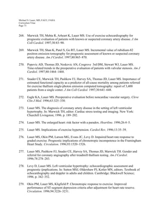Michael S. Lauer, MD, FACC, FAHA
Curriculum Vitae
Page 73
268. Marwick TH, Mehta R, Arheart K, Lauer MS. Use of exercise echocardiography for
prognostic evaluation of patients with known or suspected coronary artery disease. J Am
Coll Cardiol. 1997;30:83–90.
269. Marwick TH, Shan K, Patel S, Go RT, Lauer MS. Incremental value of rubidium-82
positron emission tomography for prognostic assessment of known or suspected coronary
artery disease. Am J Cardiol. 1997;80:865–870.
270. Popovic AD, Thomas JD, Neskovic AN, Cosgrove 3rd DM, Stewart WJ, Lauer MS.
Time-related trends in the preoperative evaluation of patients with valvular stenosis. Am J
Cardiol. 1997;80:1464–1468.
271. Snader CE, Marwick TH, Pashkow FJ, Harvey SA, Thomas JD, Lauer MS. Importance of
estimated functional capacity as a predictor of all-cause mortality among patients referred
for exercise thallium single-photon emission computed tomography: report of 3,400
patients from a single center. J Am Coll Cardiol. 1997;30:641–648.
272. Eagle KA, Lauer MS. Preoperative evaluation before noncardiac vascular surgery. Cleve
Clin J Med. 1996;63:325–330.
273. Lauer MS. The diagnosis of coronary artery disease in the setting of left ventricular
hypertrophy. In: Marwick TH, editor. Cardiac stress testing and imaging. New York:
Churchill Livingston; 1996. p. 189–202.
274. Lauer MS. The enlarged heart: risk factor with a paradox. Heartline. 1996;26:4–5.
275. Lauer MS. Implications of exercise hypertension. Cardiol Rev. 1996;13:35–39.
276. Lauer MS, Okin PM, Larson MG, Evans JC, Levy D. Impaired heart rate response to
graded exercise. Prognostic implications of chronotropic incompetence in the Framingham
Heart Study. Circulation. 1996;93:1520–1526.
277. Lauer MS, Pashkow FJ, Snader CE, Harvey SA, Thomas JD, Marwick TH. Gender and
referral for coronary angiography after treadmill thallium testing. Am J Cardiol.
1996;78:278–283.
278. Levy D, Lauer MS. Left ventricular hypertrophy: echocardiographic assessment and
prognostic ijmplications. In: Sutton MSJ, Oldershaw PJ, Kotler MN, editors. Textbook of
echocardiography and doppler in adults and children. Cambridge: Blackwell Science;
1996. p. 342–352.
279. Okin PM, Lauer MS, Kligfield P. Chronotropic response to exercise. Improved
performance of ST-segment depression criteria after adjustment for heart rate reserve.
Circulation. 1996;94:3226–3231.
 