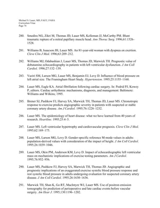 Michael S. Lauer, MD, FACC, FAHA
Curriculum Vitae
Page 74
280. Smedira NG, Zikri M, Thomas JD, Lauer MS, Kelleman JJ, McCarthy PM. Blunt
traumatic rupture of a mitral papillary muscle head. Ann Thorac Surg. 1996;61:1526–
1528.
281. Williams B, Isaacson JH, Lauer MS. An 81-year-old woman with dyspnea on exertion.
Cleve Clin J Med. 1996;63:209–212.
282. Williams MJ, Odabashian J, Lauer MS, Thomas JD, Marwick TH. Prognostic value of
dobutamine echocardiography in patients with left ventricular dysfunction. J Am Coll
Cardiol. 1996;27:132–139.
283. Vaziri SM, Larson MG, Lauer MS, Benjamin EJ, Levy D. Influence of blood pressure on
left atrial size. The Framingham Heart Study. Hypertension. 1995;25:1155–1160.
284. Lauer MS, Eagle KA. Atrial fibrillation following cardiac surgery. In: Podrid PJ, Kowey
P, editors. Cardiac arrhythmia: mechanisms, diagnosis, and management. Baltimore:
Williams and Wilkins; 1995.
285. Brener SJ, Pashkow FJ, Harvey SA, Marwick TH, Thomas JD, Lauer MS. Chronotropic
response to exercise predicts angiographic severity in patients with suspected or stable
coronary artery disease. Am J Cardiol. 1995;76:1228–1232.
286. Lauer MS. The epidemiology of heart disease: what we have learned from 40 years of
research. Heartline. 1995;25:4–5.
287. Lauer MS. Left ventricular hypertrophy and cardiovascular prognosis. Cleve Clin J Med.
1995;62:169–175.
288. Lauer MS, Larson MG, Levy D. Gender-specific reference M-mode values in adults:
population-derived values with consideration of the impact of height. J Am Coll Cardiol.
1995;26:1039–1046.
289. Lauer MS, Okin PM, Anderson KM, Levy D. Impact of echocardiographic left ventricular
mass on mechanistic implications of exercise testing parameters. Am J Cardiol.
1995;76:952–956.
290. Lauer MS, Pashkow FJ, Harvey SA, Marwick TH, Thomas JD. Angiographic and
prognostic implications of an exaggerated exercise systolic blood pressure response and
rest systolic blood pressure in adults undergoing evaluation for suspected coronary artery
disease. J Am Coll Cardiol. 1995;26:1630–1636.
291. Marwick TH, Shan K, Go RT, MacIntyre WJ, Lauer MS. Use of positron emission
tomography for prediction of perioperative and late cardiac events before vascular
surgery. Am Hear J. 1995;130:1196–1202.
 