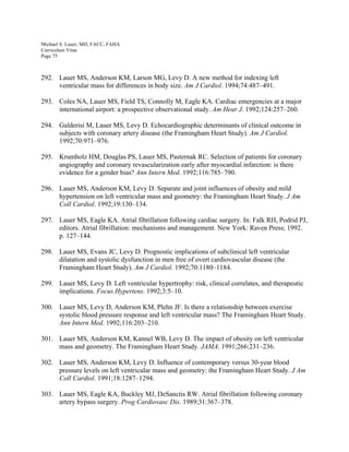 Michael S. Lauer, MD, FACC, FAHA
Curriculum Vitae
Page 75
292. Lauer MS, Anderson KM, Larson MG, Levy D. A new method for indexing left
ventricular mass for differences in body size. Am J Cardiol. 1994;74:487–491.
293. Coles NA, Lauer MS, Field TS, Connolly M, Eagle KA. Cardiac emergencies at a major
international airport: a prospective observational study. Am Hear J. 1992;124:257–260.
294. Galderisi M, Lauer MS, Levy D. Echocardiographic determinants of clinical outcome in
subjects with coronary artery disease (the Framingham Heart Study). Am J Cardiol.
1992;70:971–976.
295. Krumholz HM, Douglas PS, Lauer MS, Pasternak RC. Selection of patients for coronary
angiography and coronary revascularization early after myocardial infarction: is there
evidence for a gender bias? Ann Intern Med. 1992;116:785–790.
296. Lauer MS, Anderson KM, Levy D. Separate and joint influences of obesity and mild
hypertension on left ventricular mass and geometry: the Framingham Heart Study. J Am
Coll Cardiol. 1992;19:130–134.
297. Lauer MS, Eagle KA. Atrial fibrillation following cardiac surgery. In: Falk RH, Podrid PJ,
editors. Atrial fibrillation: mechanisms and management. New York: Raven Press; 1992.
p. 127–144.
298. Lauer MS, Evans JC, Levy D. Prognostic implications of subclinical left ventricular
dilatation and systolic dysfunction in men free of overt cardiovascular disease (the
Framingham Heart Study). Am J Cardiol. 1992;70:1180–1184.
299. Lauer MS, Levy D. Left ventricular hypertrophy: risk, clinical correlates, and therapeutic
implications. Focus Hypertens. 1992;3:5–10.
300. Lauer MS, Levy D, Anderson KM, Plehn JF. Is there a relationship between exercise
systolic blood pressure response and left ventricular mass? The Framingham Heart Study.
Ann Intern Med. 1992;116:203–210.
301. Lauer MS, Anderson KM, Kannel WB, Levy D. The impact of obesity on left ventricular
mass and geometry. The Framingham Heart Study. JAMA. 1991;266:231–236.
302. Lauer MS, Anderson KM, Levy D. Influence of contemporary versus 30-year blood
pressure levels on left ventricular mass and geometry: the Framingham Heart Study. J Am
Coll Cardiol. 1991;18:1287–1294.
303. Lauer MS, Eagle KA, Buckley MJ, DeSanctis RW. Atrial fibrillation following coronary
artery bypass surgery. Prog Cardiovasc Dis. 1989;31:367–378.
 