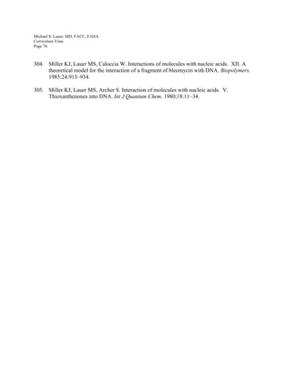 Michael S. Lauer, MD, FACC, FAHA
Curriculum Vitae
Page 76
304. Miller KJ, Lauer MS, Caloccia W. Interactions of molecules with nucleic acids. XII. A
theoretical model for the interaction of a fragment of bleomycin with DNA. Biopolymers.
1985;24:913–934.
305. Miller KJ, Lauer MS, Archer S. Interaction of molecules with nucleic acids. V.
Thioxanthenones into DNA. Int J Quantum Chem. 1980;18:11–34.
 