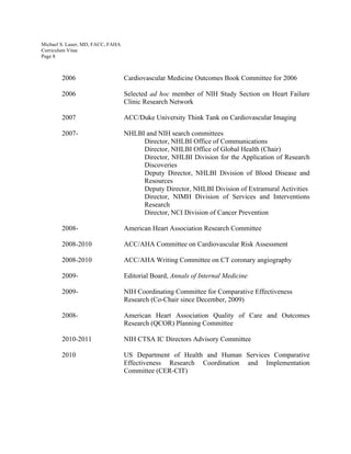 Michael S. Lauer, MD, FACC, FAHA
Curriculum Vitae
Page 8
2006 Cardiovascular Medicine Outcomes Book Committee for 2006
2006 Selected ad hoc member of NIH Study Section on Heart Failure
Clinic Research Network
2007 ACC/Duke University Think Tank on Cardiovascular Imaging
2007- NHLBI and NIH search committees
Director, NHLBI Office of Communications
Director, NHLBI Office of Global Health (Chair)
Director, NHLBI Division for the Application of Research
Discoveries
Deputy Director, NHLBI Division of Blood Disease and
Resources
Deputy Director, NHLBI Division of Extramural Activities
Director, NIMH Division of Services and Interventions
Research
Director, NCI Division of Cancer Prevention
2008- American Heart Association Research Committee
2008-2010 ACC/AHA Committee on Cardiovascular Risk Assessment
2008-2010 ACC/AHA Writing Committee on CT coronary angiography
2009- Editorial Board, Annals of Internal Medicine
2009- NIH Coordinating Committee for Comparative Effectiveness
Research (Co-Chair since December, 2009)
2008- American Heart Association Quality of Care and Outcomes
Research (QCOR) Planning Committee
2010-2011 NIH CTSA IC Directors Advisory Committee
2010 US Department of Health and Human Services Comparative
Effectiveness Research Coordination and Implementation
Committee (CER-CIT)
 