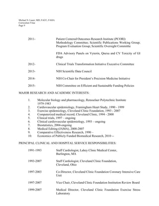 Michael S. Lauer, MD, FACC, FAHA
Curriculum Vitae
Page 9
2011- Patient Centered Outcomes Research Institute (PCORI)
Methodology Committee; Scientific Publications Working Group;
Program Evaluation Group; Scientific Oversight Committte
FDA Advisory Panels on Vytorin, Qnexa and CV Toxicity of GI
drugs
2012- Clinical Trials Transformation Initiative Executive Committee
2013- NIH Scientific Data Council
2014- NIH Co-Chair for President’s Precision Medicine Initiative
2015- NIH Committee on Efficient and Sustainable Funding Policies
MAJOR RESEARCH AND ACADEMIC INTERESTS:
1. Molecular biology and pharmacology, Rensselaer Polytechnic Institute
1979-1983
2. Cardiovascular epidemiology, Framingham Heart Study, 1990 - 1999
3. Exercise epidemiology, Cleveland Clinic Foundation, 1993 - 2007
4. Computerized medical record, Cleveland Clinic, 1994 - 2000
5. Clinical trials, 1997 – ongoing
6. Clinical cardiovascular epidemiology, 1993 – ongoing
7. Biostatistics, 2004-ongoing
8. Medical Editing (JAMA), 2000-2007
9. Comparative Effectiveness Research, 1990 –
10. Economics of Publicly Funded Biomedical Research, 2010 --
PRINCIPAL CLINICAL AND HOSPITAL SERVICE RESPONSIBILITIES:
1991-1993 Staff Cardiologist, Lahey Clinic Medical Center,
Burlington, MA
1993-2007 Staff Cardiologist, Cleveland Clinic Foundation,
Cleveland, Ohio
1997-2003 Co-Director, Cleveland Clinic Foundation Coronary Intensive Care
Unit
1997-2007 Vice Chair, Cleveland Clinic Foundation Institution Review Board
1999-2007 Medical Director, Cleveland Clinic Foundation Exercise Stress
Laboratory
 