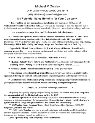 Michael P Owsley
2637 Oakley Avenue; Dayton, Ohio 45419
(937) 331-8164 @ banter7532@twc.com
My Potential Sales Benefits for Your Company
- Enjoy calling on new prospects and developing new customers (85% plus of
“salespeople” would really rather not)….. I consider it a challenge to call on a decision-maker
(polite letter & phone call first) without a warm lead …However, warm leads are always welcome.
- Have always been a competitive top 25% Industrial Sales Performer
- If I believe in a product/service and its value to a customer, I can sell it. Built three
new sales territories for Kemlite (Joliet, IL); Teltech (Eden Prairie, MN) and MMG
(Appleton, WI) from the “ground up”. Twenty plus years of Industrial Sales equals Experience,
Knowledge, Thick Skin, Ability to Change, Adapt and Continue to Learn Each Day……
-Dependable, Moral, Honest, Respectful & with a Sense of Humor ( I would make
someone a great dog ) – I know they are old-fashioned, out of style and on the endangered list,
however I believe in these character values.
- Will Travel – just me with no dependents. Not afraid to work!
- I Listen ; Actually Care; Inform and Problem-Solve….Then sell by Focusing on Needs;
Working Smart; Asking for the Business and Following-Up Forever……….
- Normally Create Trust and Reliability quickly (some gray hair helps)
- Experienced selling tangible & intangible products/ services with a consultative sales
approach. Fifteen plus years of technical sales to Engineering; R&D and Mfging Supervision
- Comfortable and professional giving concept and final proposal presentations (based on
good preparation) to decision-makers in middle and/or top management groups
• Early-Life Character Building Experiences •
*Paperboy and grocery bagboy/carryout during my teens- learned to work with the public
in a supermarket with the highest sales per sq/ft in the USA
** Marketing Graduate Miami University—worked as a construction laborer during
summers to help my parents pay for my education. I learned to study; about real/physical work
(proficient with a sledge and jack-hammer) and to save and value money.
** US Marine Corps Reserves/ Parris Island Boot Camp - Hon Discharge (1969-75’)
toughness, patience and reality
*** Fifth Grade Teacher one year in an underprivileged and racially-troubled area(white
teachers boycotted the area). I learned a lot about life from the situation and from some tough,
interesting and fantastic young kids and teachers.
Could I possibly help your company? Please contact me.
 