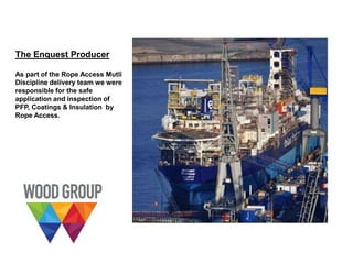 The Enquest Producer
As part of the Rope Access Mutli
Discipline delivery team we were
responsible for the safe
application and inspection of
PFP, Coatings & Insulation by
Rope Access.
 