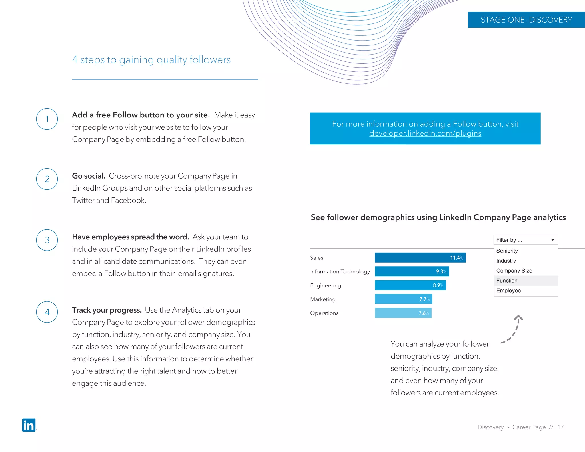 Add a free Follow button to your site. Make it easy
for people who visit your website to follow your
Company Page by embedding a free Follow button.
Go social. Cross-promote your Company Page in
LinkedIn Groups and on other social platforms such as
Twitter and Facebook.
Have employees spread the word. Ask your team to
include your Company Page on their LinkedIn profiles
and in all candidate communications. They can even
embed a Follow button in their email signatures.
Track your progress. Use the Analytics tab on your
Company Page to explore your follower demographics
by function, industry, seniority, and company size. You
can also see how many of your followers are current
employees. Use this information to determine whether
you’re attracting the right talent and how to better
engage this audience.
4 steps to gaining quality followers
See follower demographics using LinkedIn Company Page analytics
You can analyze your follower
demographics by function,
seniority, industry, company size,
and even how many of your
followers are current employees.
For more information on adding a Follow button, visit
developer.linkedin.com/plugins
Discovery › Career Page // 17
STAGE ONE: DISCOVERY
1
2
3
4
 