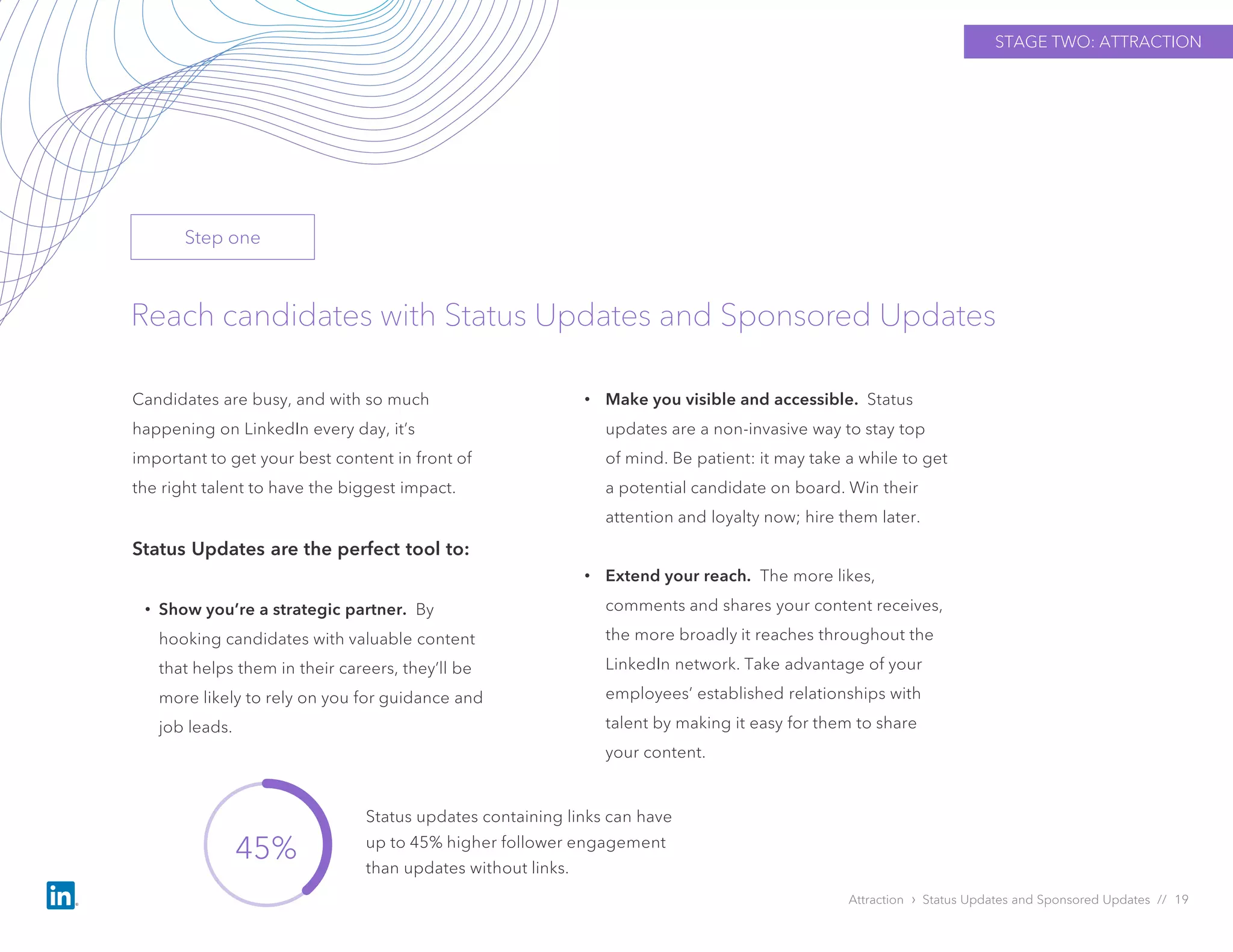 Attraction › Status Updates and Sponsored Updates // 19
Reach candidates with Status Updates and Sponsored Updates
Candidates are busy, and with so much
happening on LinkedIn every day, it’s
important to get your best content in front of
the right talent to have the biggest impact.
Status Updates are the perfect tool to:
• Show you’re a strategic partner. By
hooking candidates with valuable content
that helps them in their careers, they’ll be
more likely to rely on you for guidance and
job leads.
• Make you visible and accessible. Status
updates are a non-invasive way to stay top
of mind. Be patient: it may take a while to get
a potential candidate on board. Win their
attention and loyalty now; hire them later.
• Extend your reach. The more likes,
comments and shares your content receives,
the more broadly it reaches throughout the
LinkedIn network. Take advantage of your
employees’ established relationships with
talent by making it easy for them to share
your content.
STAGE TWO: ATTRACTION
45%
Status updates containing links can have
up to 45% higher follower engagement
than updates without links.
Step one
 