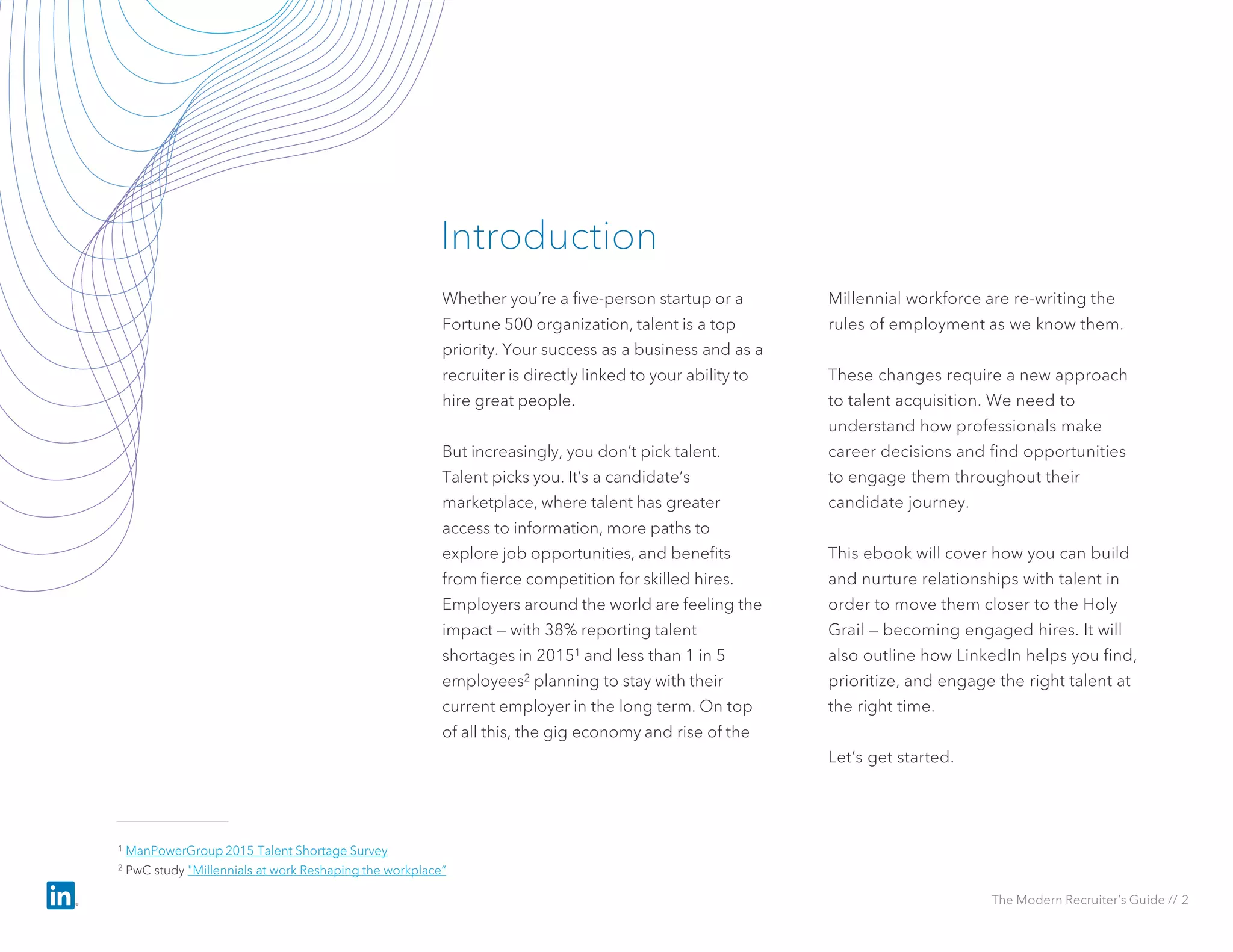 Whether you’re a five-person startup or a
Fortune 500 organization, talent is a top
priority. Your success as a business and as a
recruiter is directly linked to your ability to
hire great people.
But increasingly, you don’t pick talent.
Talent picks you. It’s a candidate’s
marketplace, where talent has greater
access to information, more paths to
explore job opportunities, and benefits
from fierce competition for skilled hires.
Employers around the world are feeling the
impact — with 38% reporting talent
shortages in 20151 and less than 1 in 5
employees2 planning to stay with their
current employer in the long term. On top
of all this, the gig economy and rise of the
Millennial workforce are re-writing the
rules of employment as we know them.
These changes require a new approach
to talent acquisition. We need to
understand how professionals make
career decisions and find opportunities
to engage them throughout their
candidate journey.
This ebook will cover how you can build
and nurture relationships with talent in
order to move them closer to the Holy
Grail — becoming engaged hires. It will
also outline how LinkedIn helps you find,
prioritize, and engage the right talent at
the right time.
Let’s get started.
Introduction
The Modern Recruiter’s Guide // 2
1 ManPowerGroup 2015 Talent Shortage Survey
2 PwC study "Millennials at work Reshaping the workplace“
 