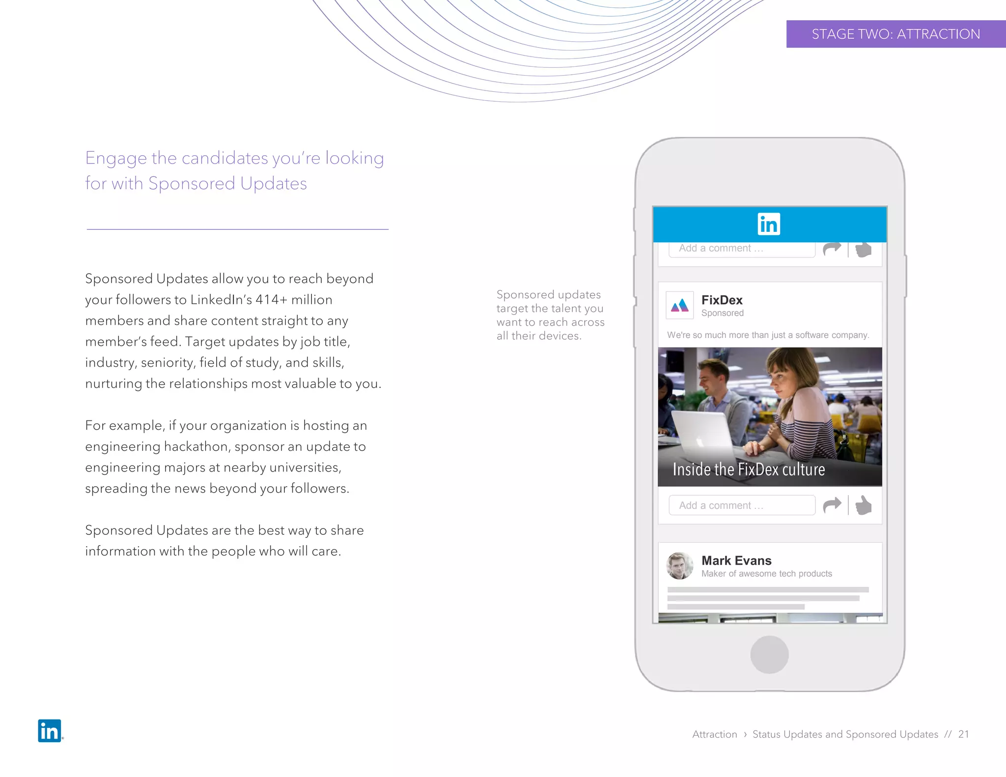Sponsored Updates allow you to reach beyond
your followers to LinkedIn’s 414+ million
members and share content straight to any
member’s feed. Target updates by job title,
industry, seniority, field of study, and skills,
nurturing the relationships most valuable to you.
For example, if your organization is hosting an
engineering hackathon, sponsor an update to
engineering majors at nearby universities,
spreading the news beyond your followers.
Sponsored Updates are the best way to share
information with the people who will care.
Engage the candidates you’re looking
for with Sponsored Updates
Attraction › Status Updates and Sponsored Updates // 21
Sponsored updates
target the talent you
want to reach across
all their devices.
STAGE TWO: ATTRACTION
FixDex
Sponsored
Add a comment …
Inside the FixDex culture
We're so much more than just a software company.
Add a comment …
Mark Evans
Maker of awesome tech products
 