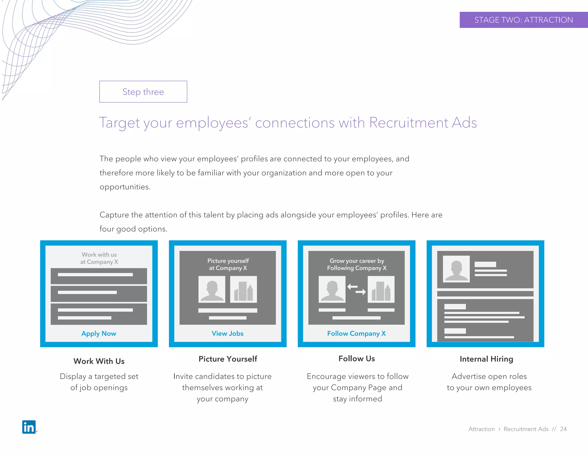 Target your employees’ connections with Recruitment Ads
The people who view your employees’ profiles are connected to your employees, and
therefore more likely to be familiar with your organization and more open to your
opportunities.
Capture the attention of this talent by placing ads alongside your employees’ profiles. Here are
four good options.
Attraction › Recruitment Ads // 24
Display a targeted set
of job openings
Picture Yourself
Advertise open roles
to your own employees
Apply Now
Work with us
at Company X
View Jobs
Picture yourself
at Company X
Follow Company X
Grow your career by
Following Company X
STAGE TWO: ATTRACTION
Step three
Work With Us
Invite candidates to picture
themselves working at
your company
Encourage viewers to follow
your Company Page and
stay informed
Follow Us Internal Hiring
 