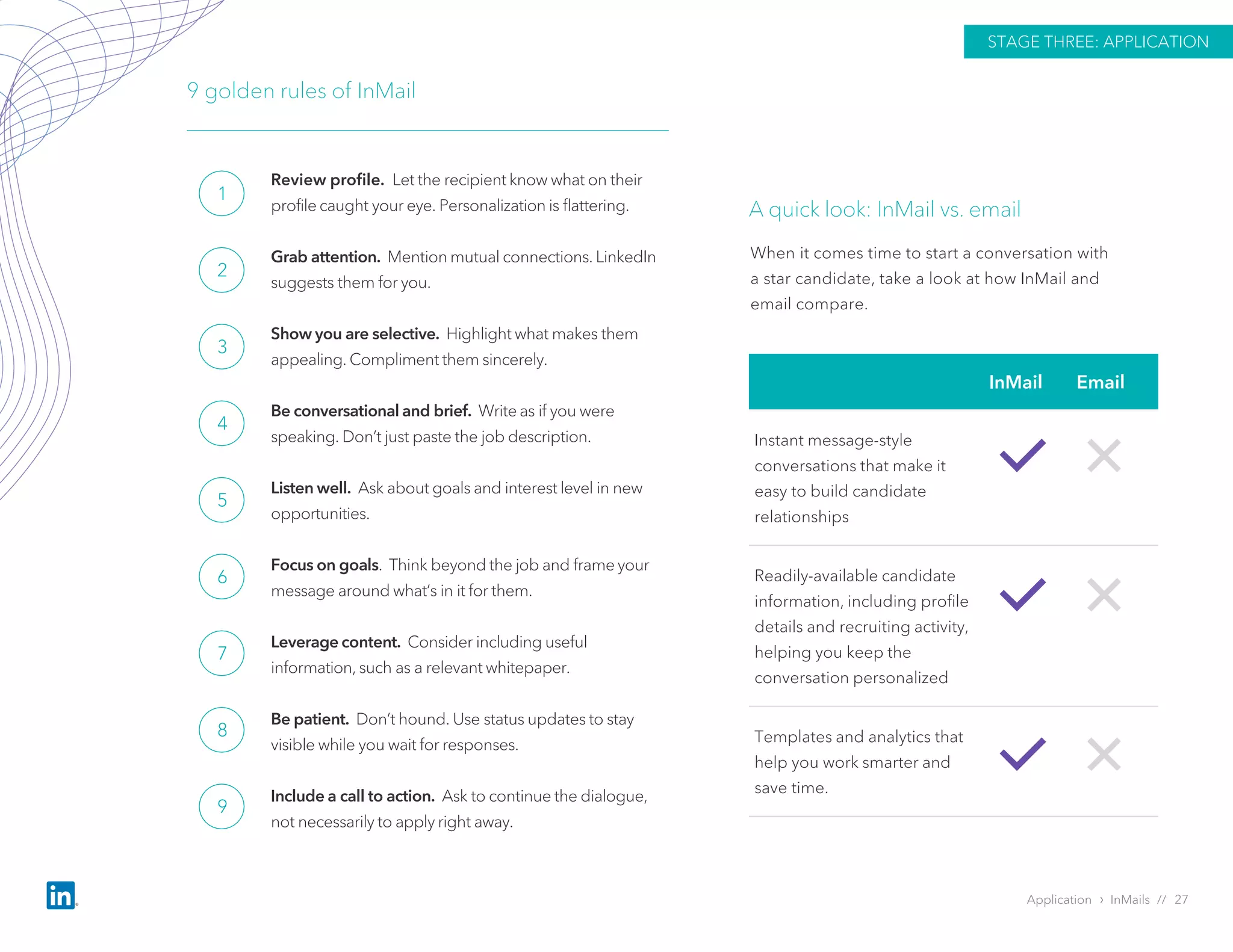 Application › InMails // 27
STAGE THREE: APPLICATION
Review profile. Let the recipient know what on their
profile caught your eye. Personalization is flattering.
Grab attention. Mention mutual connections. LinkedIn
suggests them for you.
Show you are selective. Highlight what makes them
appealing. Compliment them sincerely.
Be conversational and brief. Write as if you were
speaking. Don’t just paste the job description.
Listen well. Ask about goals and interest level in new
opportunities.
Focus on goals. Think beyond the job and frame your
message around what’s in it for them.
Leverage content. Consider including useful
information, such as a relevant whitepaper.
Be patient. Don’t hound. Use status updates to stay
visible while you wait for responses.
Include a call to action. Ask to continue the dialogue,
not necessarily to apply right away.
9 golden rules of InMail
1
2
3
4
5
6
7
8
9
InMail Email
Instant message-style
conversations that make it
easy to build candidate
relationships
Readily-available candidate
information, including profile
details and recruiting activity,
helping you keep the
conversation personalized
Templates and analytics that
help you work smarter and
save time.
A quick look: InMail vs. email
When it comes time to start a conversation with
a star candidate, take a look at how InMail and
email compare.
 