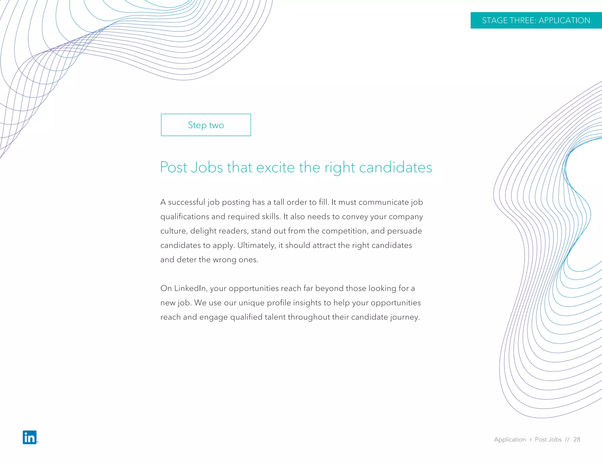 Post Jobs that excite the right candidates
A successful job posting has a tall order to fill. It must communicate job
qualifications and required skills. It also needs to convey your company
culture, delight readers, stand out from the competition, and persuade
candidates to apply. Ultimately, it should attract the right candidates
and deter the wrong ones.
On LinkedIn, your opportunities reach far beyond those looking for a
new job. We use our unique profile insights to help your opportunities
reach and engage qualified talent throughout their candidate journey.
Application › Post Jobs // 28
STAGE THREE: APPLICATION
Step two
 