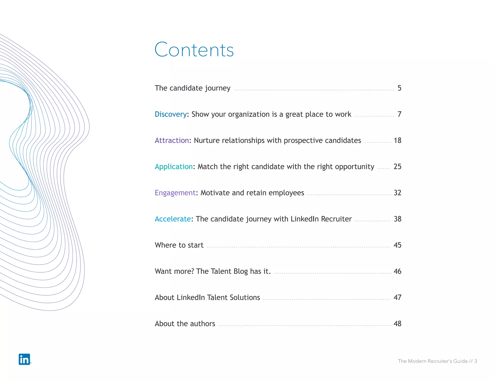 The Modern Recruiter’s Guide // 3
Discovery: Show your organization is a great place to work 7
Contents
Attraction: Nurture relationships with prospective candidates 18
Application: Match the right candidate with the right opportunity 25
Engagement: Motivate and retain employees 32
The candidate journey 5
Accelerate: The candidate journey with LinkedIn Recruiter 38
Where to start 45
Want more? The Talent Blog has it. 46
About LinkedIn Talent Solutions 47
About the authors 48
 