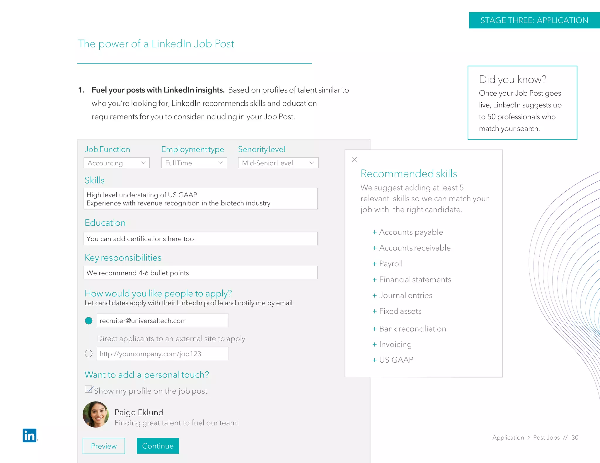 Application › Post Jobs // 30
The power of a LinkedIn Job Post
1. Fuel your posts with LinkedIn insights. Based on profiles of talent similar to
who you’re looking for, LinkedIn recommends skills and education
requirements for you to consider including in your Job Post.
STAGE THREE: APPLICATION
Skills
Education
Key responsibilities
JobFunction
Accounting
Employmenttype
FullTime
Senoritylevel
Mid-SeniorLevel
High level understating of US GAAP
Experience with revenue recognition in the biotech industry
+ Accounts payable
+ Accounts receivable
+ Payroll
+ Financial statements
+ Journal entries
+ Fixed assets
+ Bank reconciliation
+ Invoicing
+ US GAAP
Direct applicants to an external site to apply
Want to add a personal touch?
Show my profile on the jobpost
Paige Eklund
Finding great talent to fuel our team!
Preview Continue
Recommended skills
We suggest adding at least 5
relevant skills so we can match your
job with the right candidate.
You can add certifications here too
We recommend 4-6 bullet points
How would you like people to apply?
Let candidates apply with their LinkedIn profile and notify me by email
recruiter@universaltech.com
http://yourcompany.com/job123
Did you know?
Once your Job Post goes
live, LinkedIn suggests up
to 50 professionals who
match your search.
 