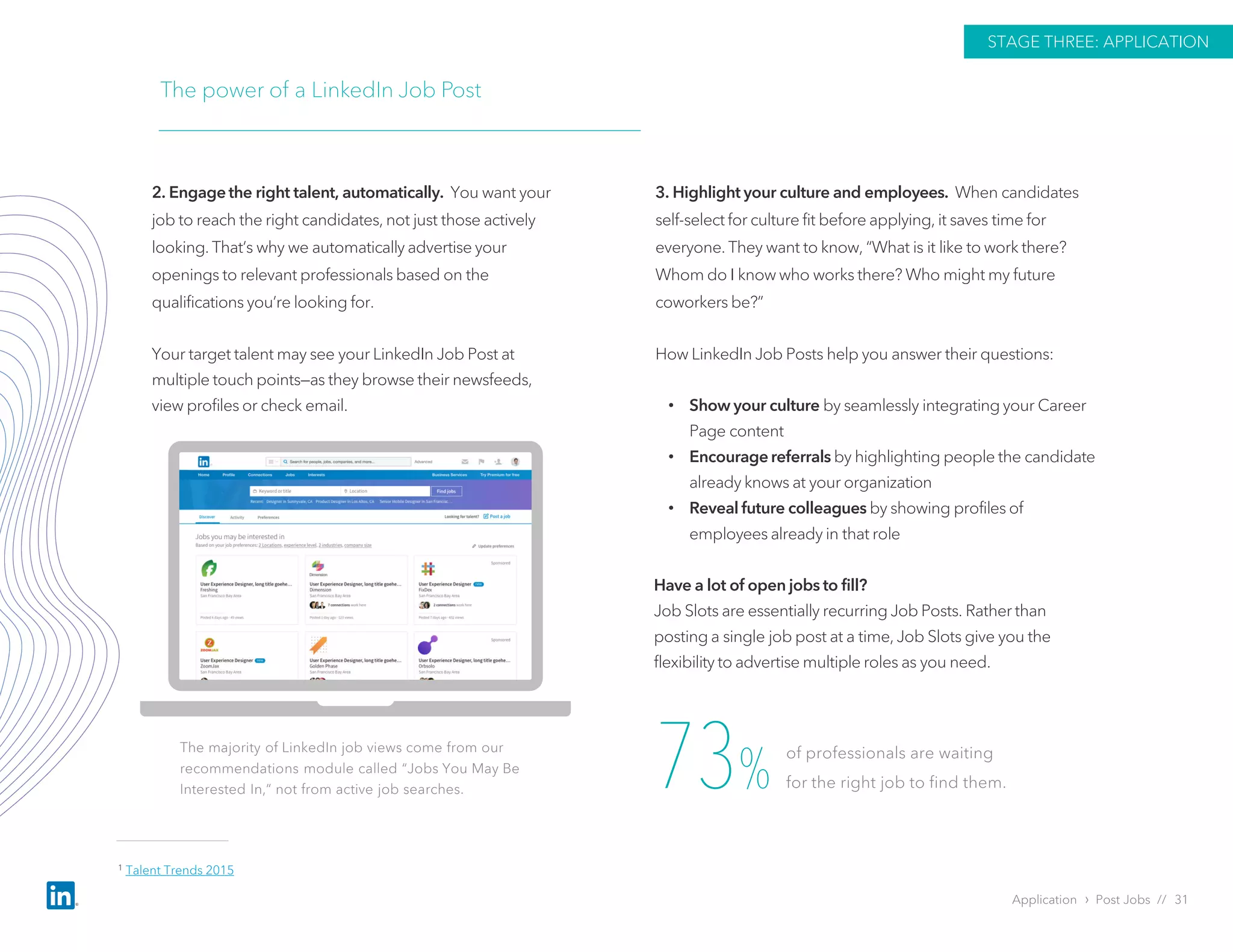 Application › Post Jobs // 31
STAGE THREE: APPLICATION
The majority of LinkedIn job views come from our
recommendations module called “Jobs You May Be
Interested In,” not from active job searches.
2. Engage the right talent, automatically. You want your
job to reach the right candidates, not just those actively
looking. That’s why we automatically advertise your
openings to relevant professionals based on the
qualifications you’re looking for.
Your target talent may see your LinkedIn Job Post at
multiple touch points—as they browse their newsfeeds,
view profiles or check email.
3. Highlight your culture and employees. When candidates
self-select for culture fit before applying, it saves time for
everyone. They want to know, “What is it like to work there?
Whom do I know who works there? Who might my future
coworkers be?”
How LinkedIn Job Posts help you answer their questions:
• Show your culture by seamlessly integrating your Career
Page content
• Encourage referrals by highlighting people the candidate
already knows at your organization
• Reveal future colleagues by showing profiles of
employees already in that role
Have a lot of open jobs to fill?
Job Slots are essentially recurring Job Posts. Rather than
posting a single job post at a time, Job Slots give you the
flexibility to advertise multiple roles as you need.
73%
of professionals are waiting
for the right job to find them.
The power of a LinkedIn Job Post
1 Talent Trends 2015
 