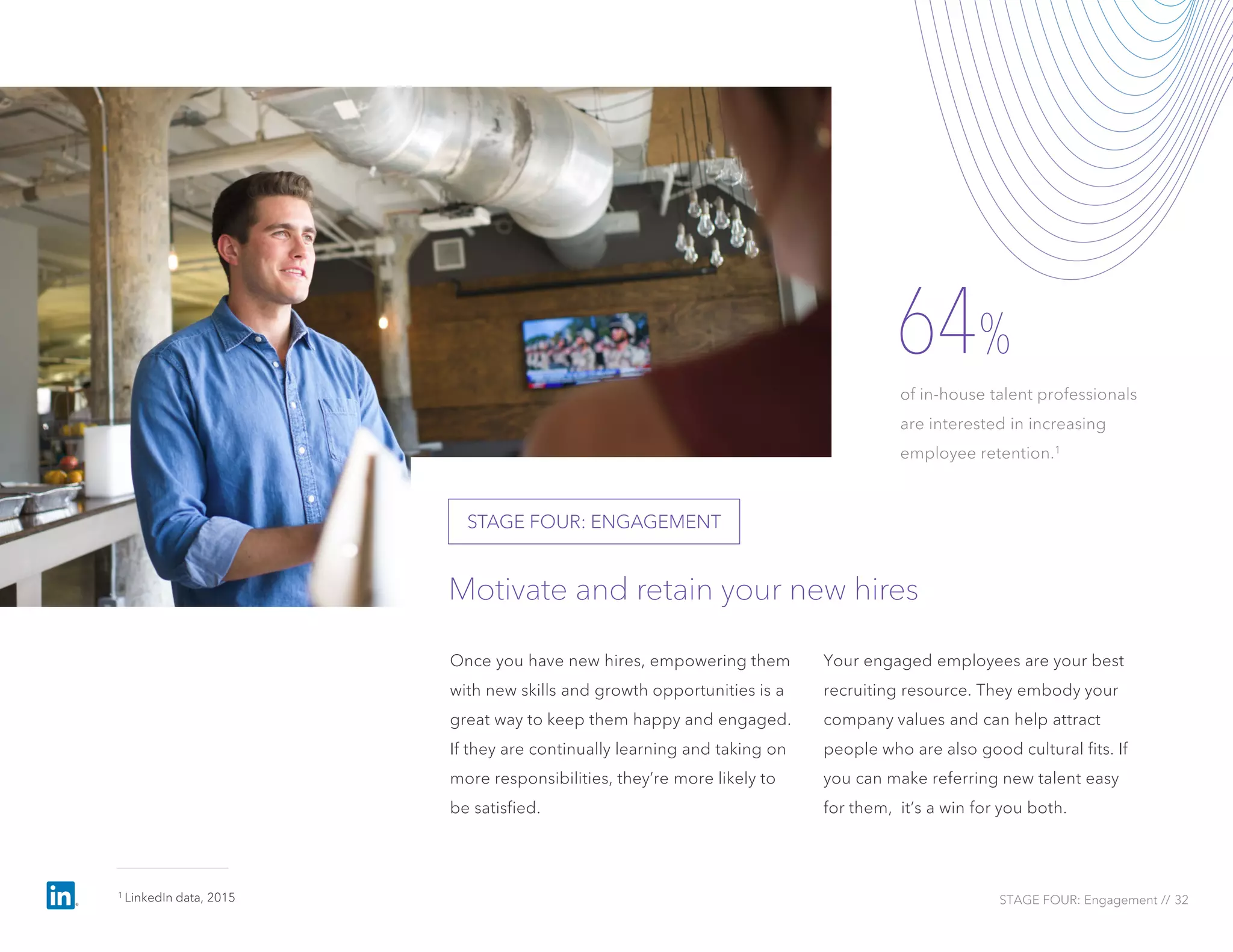 Once you have new hires, empowering them
with new skills and growth opportunities is a
great way to keep them happy and engaged.
If they are continually learning and taking on
more responsibilities, they’re more likely to
be satisfied.
Your engaged employees are your best
recruiting resource. They embody your
company values and can help attract
people who are also good cultural fits. If
you can make referring new talent easy
for them, it’s a win for you both.
64%
of in-house talent professionals
are interested in increasing
employee retention.1
Motivate and retain your new hires
STAGE FOUR: ENGAGEMENT
STAGE FOUR: Engagement // 32
1 LinkedIn data, 2015
 
