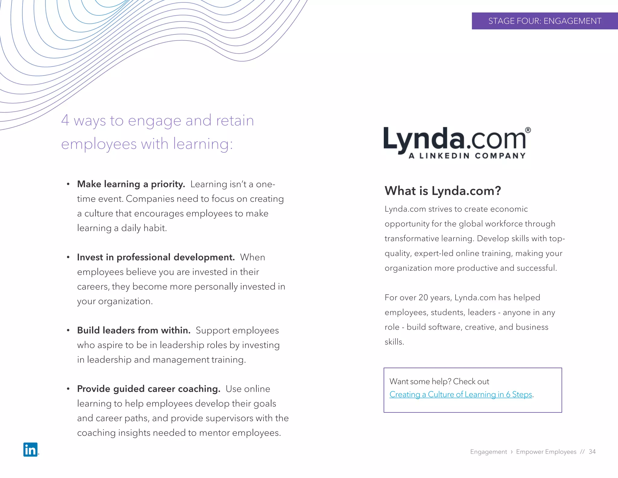 STAGE FOUR: ENGAGEMENT
Engagement › Empower Employees // 34
4 ways to engage and retain
employees with learning:
What is Lynda.com?
Lynda.com strives to create economic
opportunity for the global workforce through
transformative learning. Develop skills with top-
quality, expert-led online training, making your
organization more productive and successful.
For over 20 years, Lynda.com has helped
employees, students, leaders - anyone in any
role - build software, creative, and business
skills.
Want some help? Check out
Creating a Culture of Learning in 6 Steps.
• Make learning a priority. Learning isn’t a one-
time event. Companies need to focus on creating
a culture that encourages employees to make
learning a daily habit.
• Invest in professional development. When
employees believe you are invested in their
careers, they become more personally invested in
your organization.
• Build leaders from within. Support employees
who aspire to be in leadership roles by investing
in leadership and management training.
• Provide guided career coaching. Use online
learning to help employees develop their goals
and career paths, and provide supervisors with the
coaching insights needed to mentor employees.
 