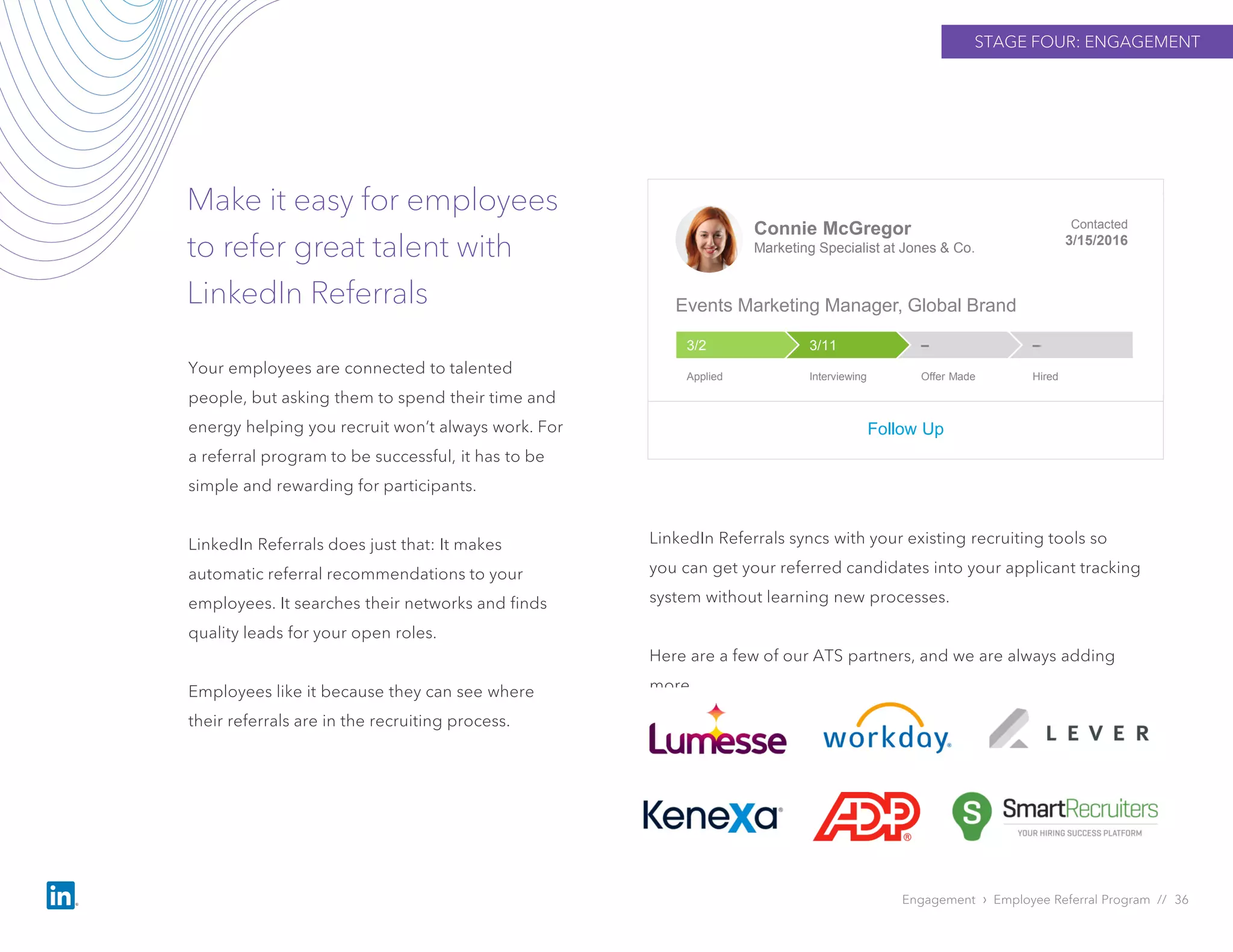 STAGE FOUR: ENGAGEMENT
Make it easy for employees
to refer great talent with
LinkedIn Referrals
Engagement › Employee Referral Program // 36
Your employees are connected to talented
people, but asking them to spend their time and
energy helping you recruit won’t always work. For
a referral program to be successful, it has to be
simple and rewarding for participants.
LinkedIn Referrals does just that: It makes
automatic referral recommendations to your
employees. It searches their networks and finds
quality leads for your open roles.
Employees like it because they can see where
their referrals are in the recruiting process.
Connie McGregor
Marketing Specialist at Jones & Co.
Contacted
3/15/2016
Events Marketing Manager, Global Brand
Follow Up
––3/113/2
Applied Interviewing Offer Made Hired
LinkedIn Referrals syncs with your existing recruiting tools so
you can get your referred candidates into your applicant tracking
system without learning new processes.
Here are a few of our ATS partners, and we are always adding
more.
 