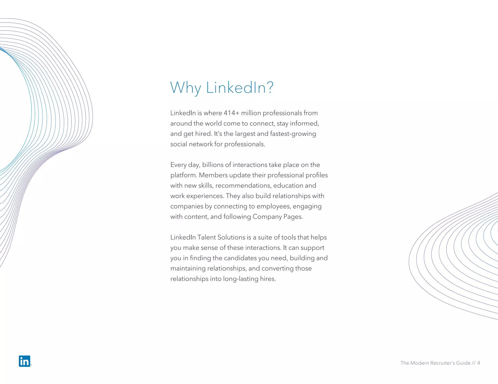LinkedIn is where 414+ million professionals from
around the world come to connect, stay informed,
and get hired. It’s the largest and fastest-growing
social network for professionals.
Every day, billions of interactions take place on the
platform. Members update their professional profiles
with new skills, recommendations, education and
work experiences. They also build relationships with
companies by connecting to employees, engaging
with content, and following Company Pages.
LinkedIn Talent Solutions is a suite of tools that helps
you make sense of these interactions. It can support
you in finding the candidates you need, building and
maintaining relationships, and converting those
relationships into long-lasting hires.
Why LinkedIn?
The Modern Recruiter’s Guide // 4
 