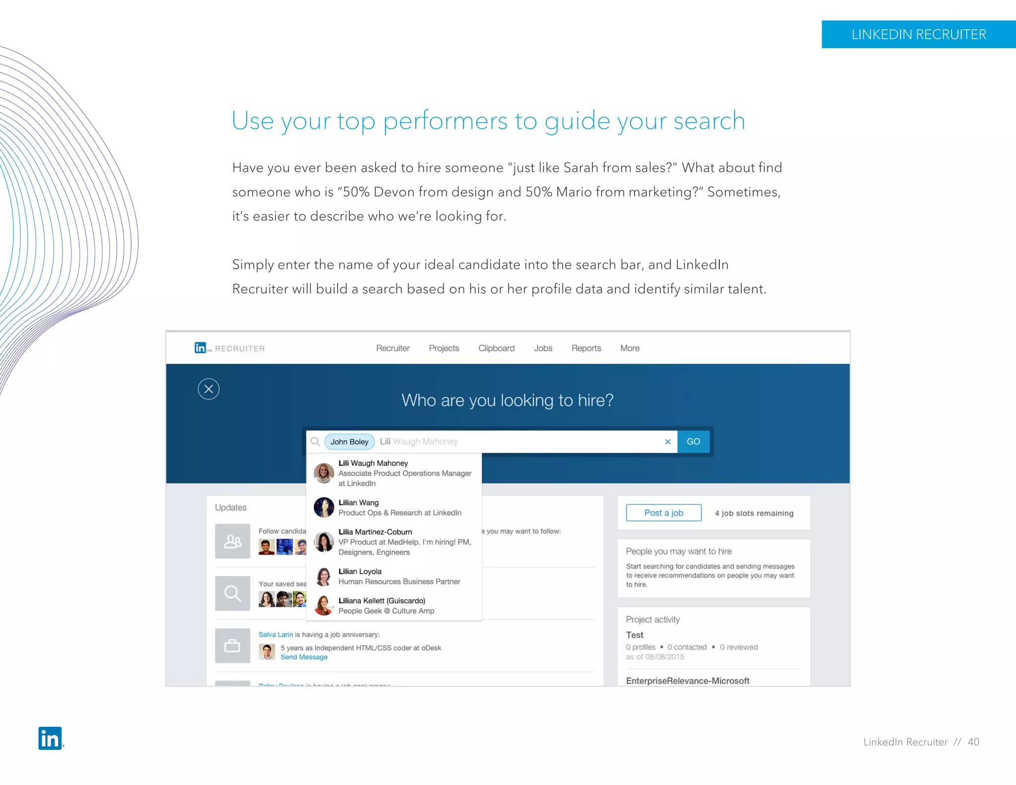 Use your top performers to guide your search
Have you ever been asked to hire someone "just like Sarah from sales?" What about find
someone who is “50% Devon from design and 50% Mario from marketing?” Sometimes,
it’s easier to describe who we’re looking for.
Simply enter the name of your ideal candidate into the search bar, and LinkedIn
Recruiter will build a search based on his or her profile data and identify similar talent.
LINKEDIN RECRUITER
LinkedIn Recruiter // 40
 