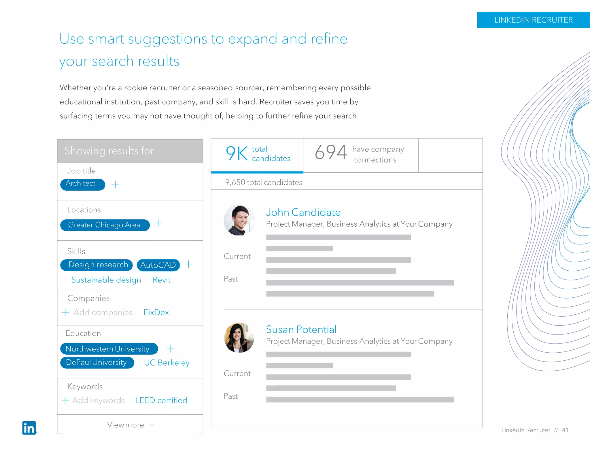 UC Berkeley
Use smart suggestions to expand and refine
your search results
Whether you’re a rookie recruiter or a seasoned sourcer, remembering every possible
educational institution, past company, and skill is hard. Recruiter saves you time by
surfacing terms you may not have thought of, helping to further refine your search.
694 have company
connections
John Candidate
Project Manager, Business Analytics at Your Company
Current
Past
Susan Potential
Project Manager, Business Analytics at Your Company
Current
Past
9,650 totalcandidates
total
candidates9K
LINKEDIN RECRUITER
LinkedIn Recruiter // 41
Add companies FixDex
Sustainable design Revit
Job title
Locations
Skills
Keywords
Companies
Add keywords
Greater Chicago Area
Architect
Design research AutoCAD
LEED certified
Education
Northwestern University
DePaulUniversity
Viewmore
Showing results for
 