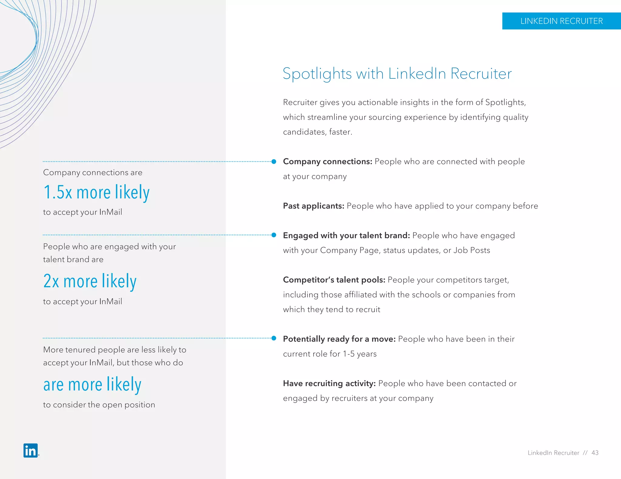 Spotlights with LinkedIn Recruiter
Recruiter gives you actionable insights in the form of Spotlights,
which streamline your sourcing experience by identifying quality
candidates, faster.
Company connections: People who are connected with people
at your company
Past applicants: People who have applied to your company before
Engaged with your talent brand: People who have engaged
with your Company Page, status updates, or Job Posts
Competitor’s talent pools: People your competitors target,
including those affiliated with the schools or companies from
which they tend to recruit
Potentially ready for a move: People who have been in their
current role for 1-5 years
Have recruiting activity: People who have been contacted or
engaged by recruiters at your company
Company connections are
1.5x more likely
to accept your InMail
People who are engaged with your
talent brand are
2x more likely
to accept your InMail
More tenured people are less likely to
accept your InMail, but those who do
are more likely
to consider the open position
LinkedIn Recruiter // 43
LINKEDIN RECRUITER
 