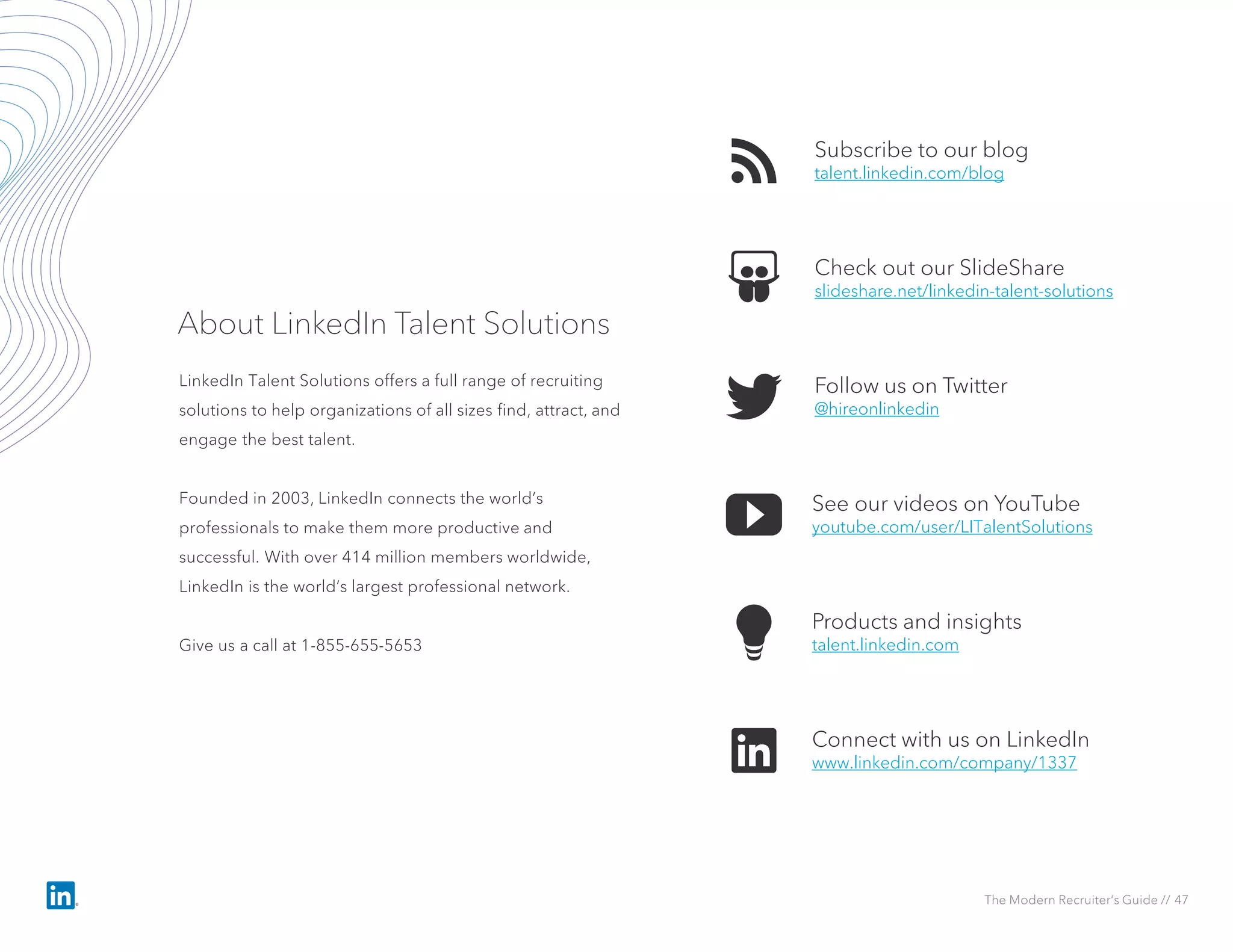 Subscribe to our blog
talent.linkedin.com/blog
See our videos on YouTube
youtube.com/user/LITalentSolutions
Check out our SlideShare
slideshare.net/linkedin-talent-solutions
Products and insights
talent.linkedin.com
Follow us on Twitter
@hireonlinkedin
Connect with us on LinkedIn
www.linkedin.com/company/1337
About LinkedIn Talent Solutions
LinkedIn Talent Solutions offers a full range of recruiting
solutions to help organizations of all sizes find, attract, and
engage the best talent.
Founded in 2003, LinkedIn connects the world’s
professionals to make them more productive and
successful. With over 414 million members worldwide,
LinkedIn is the world’s largest professional network.
Give us a call at 1-855-655-5653
The Modern Recruiter’s Guide // 47
 