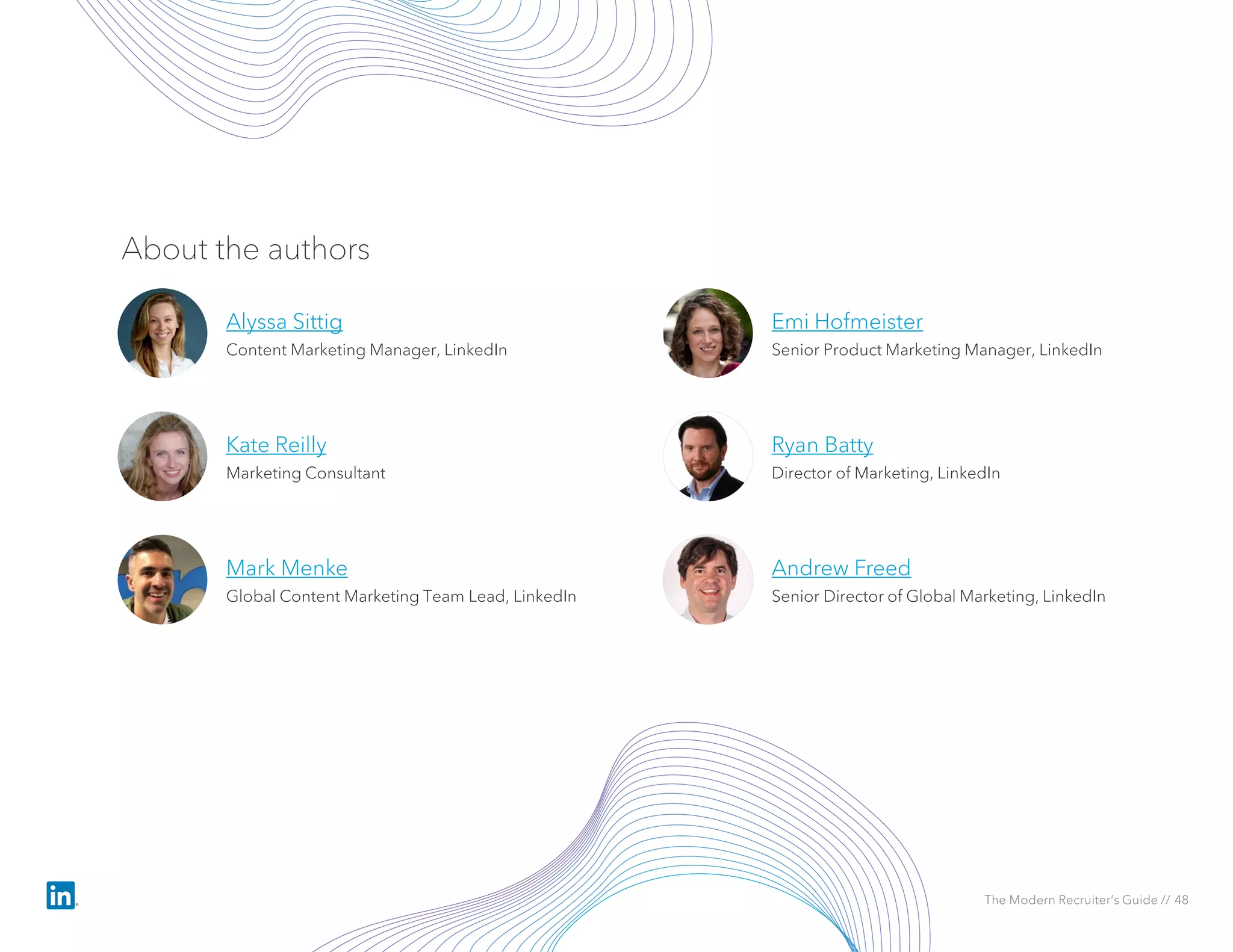 Emi Hofmeister
Senior Product Marketing Manager, LinkedIn
About the authors
Alyssa Sittig
Content Marketing Manager, LinkedIn
Mark Menke
Global Content Marketing Team Lead, LinkedIn
Ryan Batty
Director of Marketing, LinkedIn
Andrew Freed
Senior Director of Global Marketing, LinkedIn
The Modern Recruiter’s Guide // 48
Kate Reilly
Marketing Consultant
 