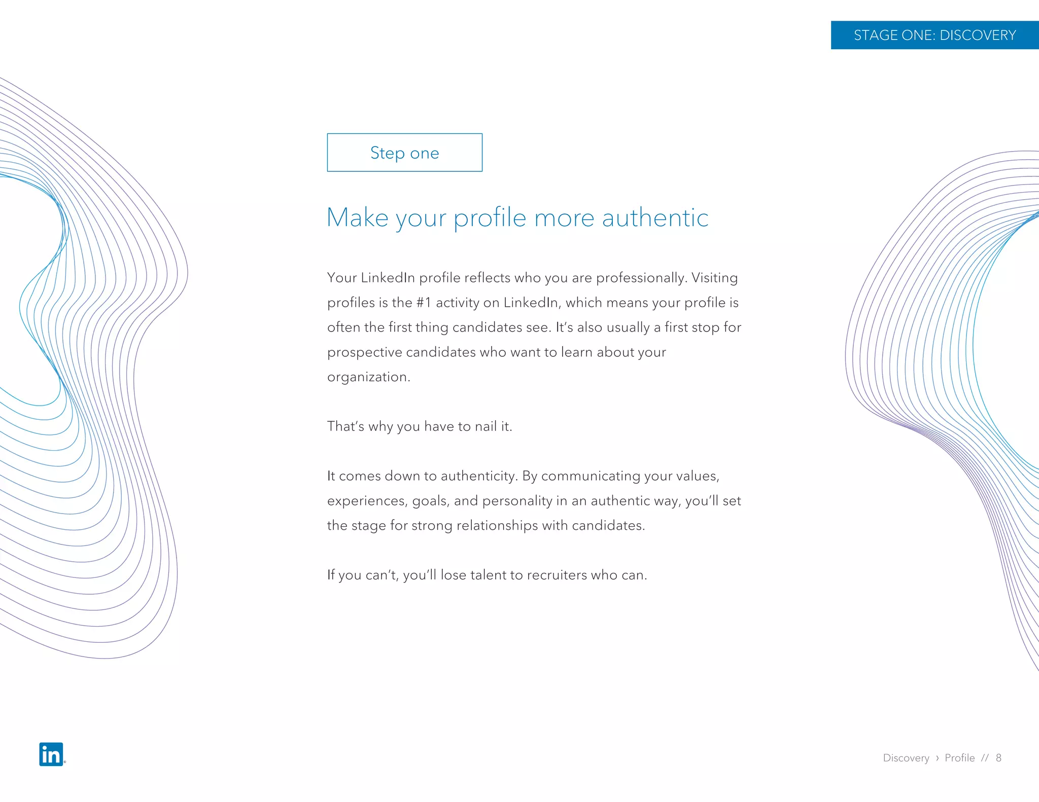 Discovery › Profile // 8
Make your profile more authentic
Your LinkedIn profile reflects who you are professionally. Visiting
profiles is the #1 activity on LinkedIn, which means your profile is
often the first thing candidates see. It’s also usually a first stop for
prospective candidates who want to learn about your
organization.
That’s why you have to nail it.
It comes down to authenticity. By communicating your values,
experiences, goals, and personality in an authentic way, you’ll set
the stage for strong relationships with candidates.
If you can’t, you’ll lose talent to recruiters who can.
STAGE ONE: DISCOVERY
Step one
 