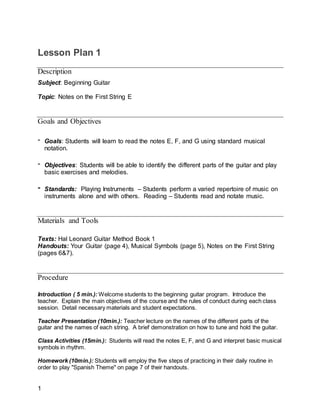 1
Lesson Plan 1
Description
Subject: Beginning Guitar
Topic: Notes on the First String E
Goals and Objectives
- Goals: Students will learn to read the notes E, F, and G using standard musical
notation.
- Objectives: Students will be able to identify the different parts of the guitar and play
basic exercises and melodies.
- Standards: Playing Instruments – Students perform a varied repertoire of music on
instruments alone and with others. Reading – Students read and notate music.
Materials and Tools
Texts: Hal Leonard Guitar Method Book 1
Handouts: Your Guitar (page 4), Musical Symbols (page 5), Notes on the First String
(pages 6&7).
Procedure
Introduction ( 5 min.): Welcome students to the beginning guitar program. Introduce the
teacher. Explain the main objectives of the course and the rules of conduct during each class
session. Detail necessary materials and student expectations.
Teacher Presentation (10min.): Teacher lecture on the names of the different parts of the
guitar and the names of each string. A brief demonstration on how to tune and hold the guitar.
Class Activities (15min.): Students will read the notes E, F, and G and interpret basic musical
symbols in rhythm.
Homework (10min.): Students will employ the five steps of practicing in their daily routine in
order to play "Spanish Theme" on page 7 of their handouts.
 