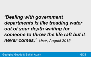 ‘Dealing with government
departments is like treading water
out of your depth waiting for
someone to throw the life raft but it
never comes.’ User, August 2015
GDSGeorgina Goode & Suhail Adam
 