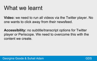 What we learnt
Video: we need to run all videos via the Twitter player. No
one wants to click away from their newsfeed.
Accessibility: no subtitle/transcript options for Twitter
player or Periscope. We need to overcome this with the
content we create.
GDSGeorgina Goode & Suhail Adam
 