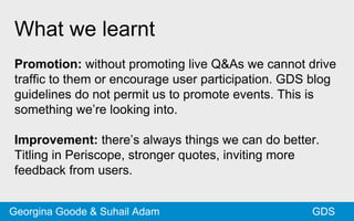 What we learnt
Promotion: without promoting live Q&As we cannot drive
traffic to them or encourage user participation. GDS blog
guidelines do not permit us to promote events. This is
something we’re looking into.
Improvement: there’s always things we can do better.
Titling in Periscope, stronger quotes, inviting more
feedback from users.
GDSGeorgina Goode & Suhail Adam
 