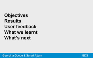 Objectives
Results
User feedback
What we learnt
What’s next
GDSGeorgina Goode & Suhail Adam
 