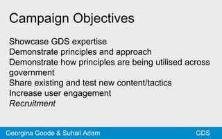 Campaign Objectives
Showcase GDS expertise
Demonstrate principles and approach
Demonstrate how principles are being utilised across
government
Share existing and test new content/tactics
Increase user engagement
Recruitment
GDSGeorgina Goode & Suhail Adam
 