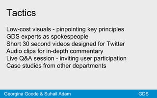 Tactics
Low-cost visuals - pinpointing key principles
GDS experts as spokespeople
Short 30 second videos designed for Twitter
Audio clips for in-depth commentary
Live Q&A session - inviting user participation
Case studies from other departments
GDSGeorgina Goode & Suhail Adam
 