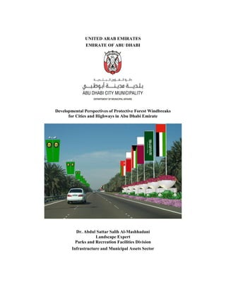 UNITED ARAB EMIRATES
EMIRATE OF ABU DHABI
Developmental Perspectives of Protective Forest Windbreaks
for Cities and Highways in Abu Dhabi Emirate
Dr. Abdul Sattar Salih Al-Mashhadani
Landscape Expert
Parks and Recreation Facilities Division
Infrastructure and Municipal Assets Sector
 
