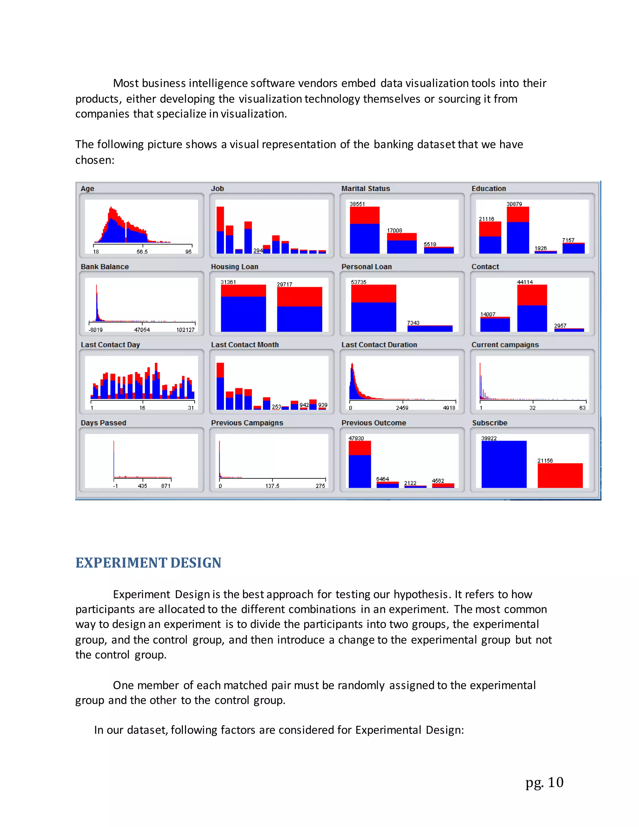pg. 10
Most business intelligence software vendors embed data visualization tools into their
products, either developing the visualization technology themselves or sourcing it from
companies that specialize in visualization.
The following picture shows a visual representation of the banking dataset that we have
chosen:
EXPERIMENT DESIGN
Experiment Design is the best approach for testing our hypothesis. It refers to how
participants are allocated to the different combinations in an experiment. The most common
way to design an experiment is to divide the participants into two groups, the experimental
group, and the control group, and then introduce a change to the experimental group but not
the control group.
One member of each matched pair must be randomly assigned to the experimental
group and the other to the control group.
In our dataset, following factors are considered for Experimental Design:
 