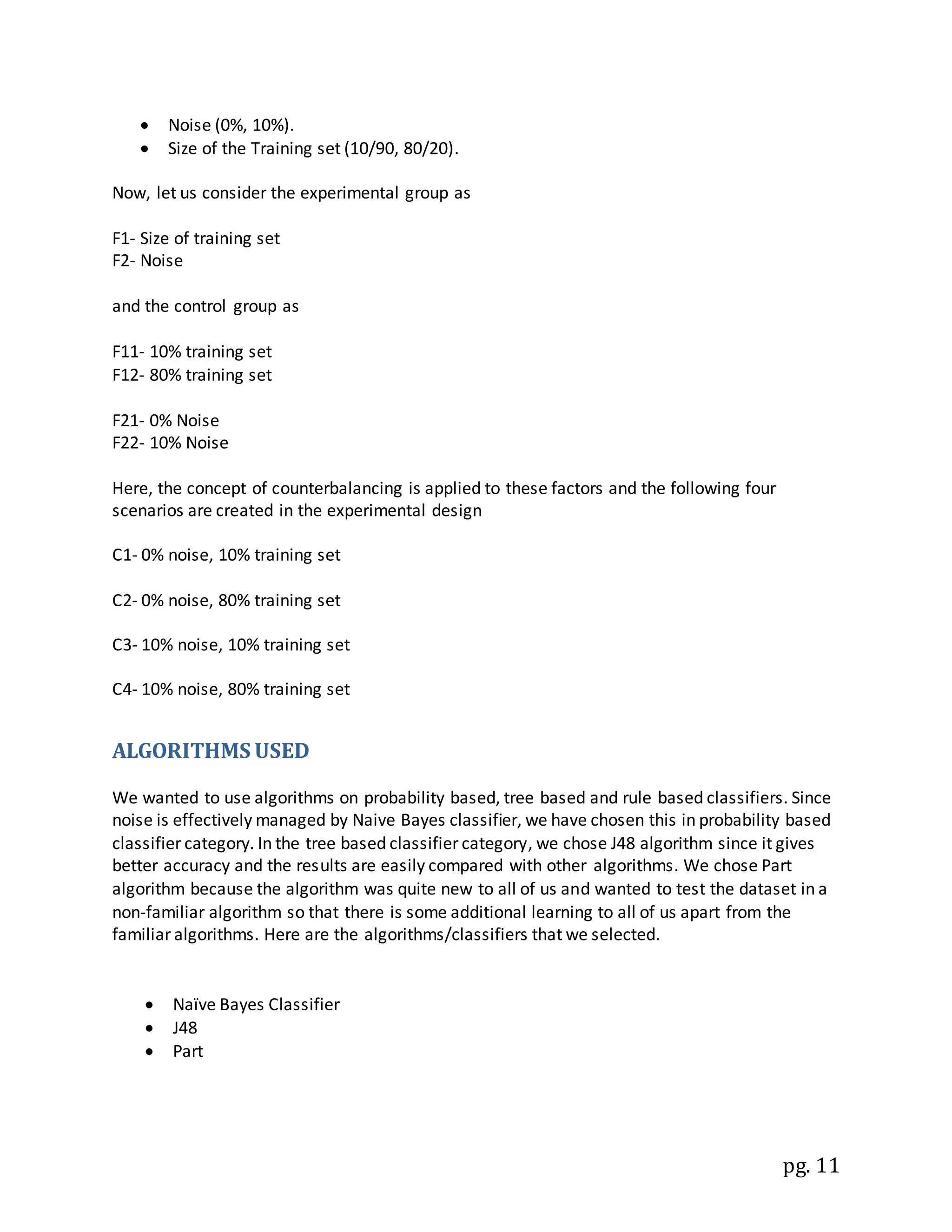 pg. 11
 Noise (0%, 10%).
 Size of the Training set (10/90, 80/20).
Now, let us consider the experimental group as
F1- Size of training set
F2- Noise
and the control group as
F11- 10% training set
F12- 80% training set
F21- 0% Noise
F22- 10% Noise
Here, the concept of counterbalancing is applied to these factors and the following four
scenarios are created in the experimental design
C1- 0% noise, 10% training set
C2- 0% noise, 80% training set
C3- 10% noise, 10% training set
C4- 10% noise, 80% training set
ALGORITHMS USED
We wanted to use algorithms on probability based, tree based and rule based classifiers. Since
noise is effectively managed by Naive Bayes classifier, we have chosen this in probability based
classifier category. In the tree based classifier category, we chose J48 algorithm since it gives
better accuracy and the results are easily compared with other algorithms. We chose Part
algorithm because the algorithm was quite new to all of us and wanted to test the dataset in a
non-familiar algorithm so that there is some additional learning to all of us apart from the
familiar algorithms. Here are the algorithms/classifiers that we selected.
 Naïve Bayes Classifier
 J48
 Part
 
