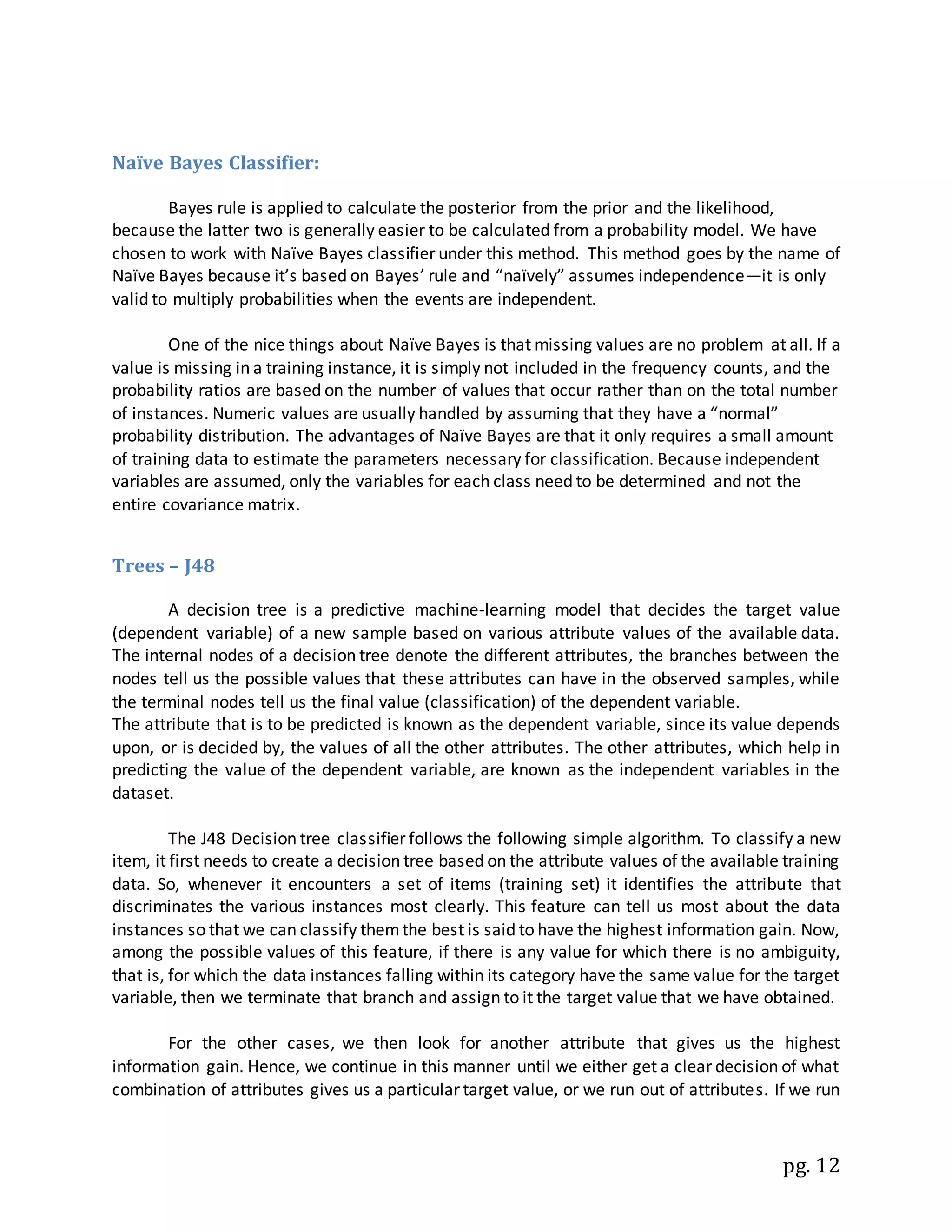 pg. 12
Naïve Bayes Classifier:
Bayes rule is applied to calculate the posterior from the prior and the likelihood,
because the latter two is generally easier to be calculated from a probability model. We have
chosen to work with Naïve Bayes classifier under this method. This method goes by the name of
Naïve Bayes because it’s based on Bayes’ rule and “naïvely” assumes independence—it is only
valid to multiply probabilities when the events are independent.
One of the nice things about Naïve Bayes is that missing values are no problem at all. If a
value is missing in a training instance, it is simply not included in the frequency counts, and the
probability ratios are based on the number of values that occur rather than on the total number
of instances. Numeric values are usually handled by assuming that they have a “normal”
probability distribution. The advantages of Naïve Bayes are that it only requires a small amount
of training data to estimate the parameters necessary for classification. Because independent
variables are assumed, only the variables for each class need to be determined and not the
entire covariance matrix.
Trees – J48
A decision tree is a predictive machine-learning model that decides the target value
(dependent variable) of a new sample based on various attribute values of the available data.
The internal nodes of a decision tree denote the different attributes, the branches between the
nodes tell us the possible values that these attributes can have in the observed samples, while
the terminal nodes tell us the final value (classification) of the dependent variable.
The attribute that is to be predicted is known as the dependent variable, since its value depends
upon, or is decided by, the values of all the other attributes. The other attributes, which help in
predicting the value of the dependent variable, are known as the independent variables in the
dataset.
The J48 Decision tree classifier follows the following simple algorithm. To classify a new
item, it first needs to create a decision tree based on the attribute values of the available training
data. So, whenever it encounters a set of items (training set) it identifies the attribute that
discriminates the various instances most clearly. This feature can tell us most about the data
instances so that we can classify themthe best is said to have the highest information gain. Now,
among the possible values of this feature, if there is any value for which there is no ambiguity,
that is, for which the data instances falling within its category have the same value for the target
variable, then we terminate that branch and assign to it the target value that we have obtained.
For the other cases, we then look for another attribute that gives us the highest
information gain. Hence, we continue in this manner until we either get a clear decision of what
combination of attributes gives us a particular target value, or we run out of attributes. If we run
 